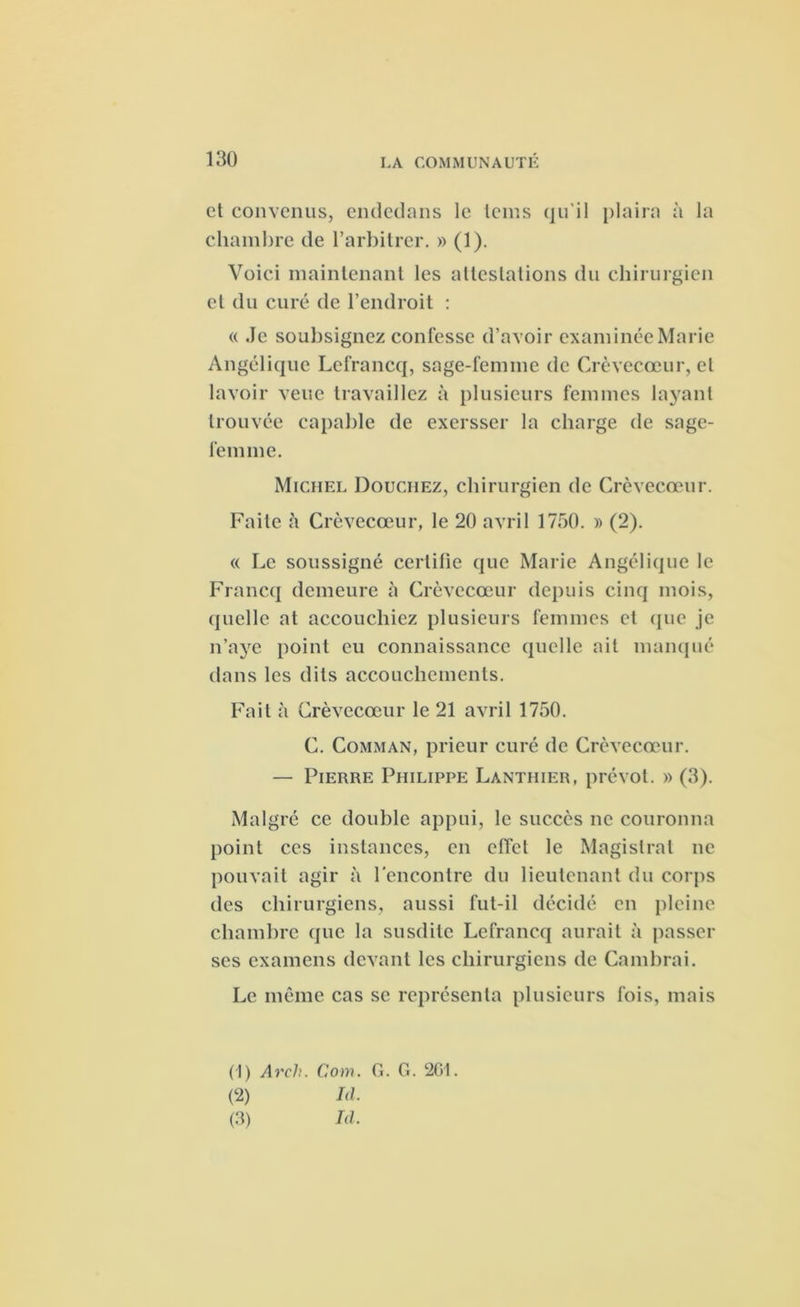 et convenus, endedans le teins qu'il plaira à la chambre de l’arbitrer. » (1). Voici maintenant les attestations du chirurgien et du curé de l’endroit : « Je soubsignez confesse d’avoir examinée Marie Angélique Lefrancq, sage-femme de Crèvecœur, et lavoir veue travaillez à plusieurs femmes layant trouvée capable de exersser la charge de sage- femme. Michel Douchez, chirurgien de Crèvecœur. Faite à Crèvecœur, le 20 avril 1750. » (2). « Le soussigné certifie que Marie Angélique le Francq demeure à Crèvecœur depuis cinq mois, quelle at accouchiez plusieurs femmes et que je n’aye point eu connaissance quelle ait manqué dans les dits accouchements. Fait à Crèvecœur le 21 avril 1750. C. Comman, prieur curé de Crèvecœur. — Pierre Philippe Lantiiier, prévôt. » (3). Mal gré ce double appui, le succès ne couronna point ces instances, en effet le Magistral ne pouvait agir à rencontre du lieutenant du corps des chirurgiens, aussi fut-il décidé en pleine chambre que la susdite Lefrancq aurait à passer ses examens devant les chirurgiens de Cambrai. Le même cas se représenta plusieurs fois, mais (1) Arch. Corn. G. G. 2G1. (2) Ici. (3) Id.