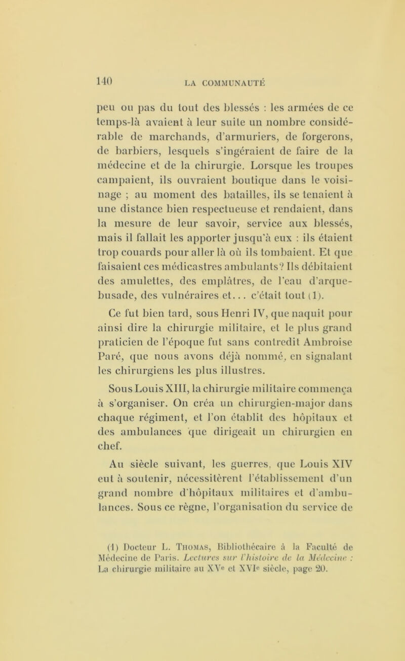 peu ou pas du lout des blessés : les armées de ce temps-là avaient à leur suite un nombre considé- rable de marchands, d'armuriers, de forgerons, de barbiers, lesquels s’ingéraient de faire de la médecine et de la chirurgie. Lorsque les troupes campaient, ils ouvraient boutique dans le voisi- nage ; au moment des batailles, ils se tenaient à une distance bien respectueuse et rendaient, dans la mesure de leur savoir, service aux blessés, mais il fallait les apporter jusqu’à eux : ils étaient trop couards pour aller là où ils tombaient. Et que faisaient ces médicastres ambulants? Ils débitaient des amulettes, des emplâtres, de l'eau d’arque- busade, des vulnéraires et... c’était tout (1). Ce lut bien tard, sous Henri IV, que naquit pour ainsi dire la chirurgie militaire, et le plus grand praticien de l’époque fut sans contredit Ambroise Paré, que nous avons déjà nommé, en signalant les chirurgiens les plus illustres. Sous Louis XIII, la chirurgie militaire commença à s’organiser. On créa un chirurgien-major dans chaque régiment, et l’on établit des hôpitaux et des ambulances que dirigeait un chirurgien en chef. Au siècle suivant, les guerres, que Louis XIV eut à soutenir, nécessitèrent rétablissement d'un grand nombre d’hôpitaux militaires et d’ambu- lances. Sous ce règne, l’organisation du service de (1) Docteur L. Thomas, Bibliothécaire à la Faculté de Médecine de Paris. Lectures sur l'histoire de la Médecine : La chirurgie militaire au XVe et XVIe siècle, page 20.