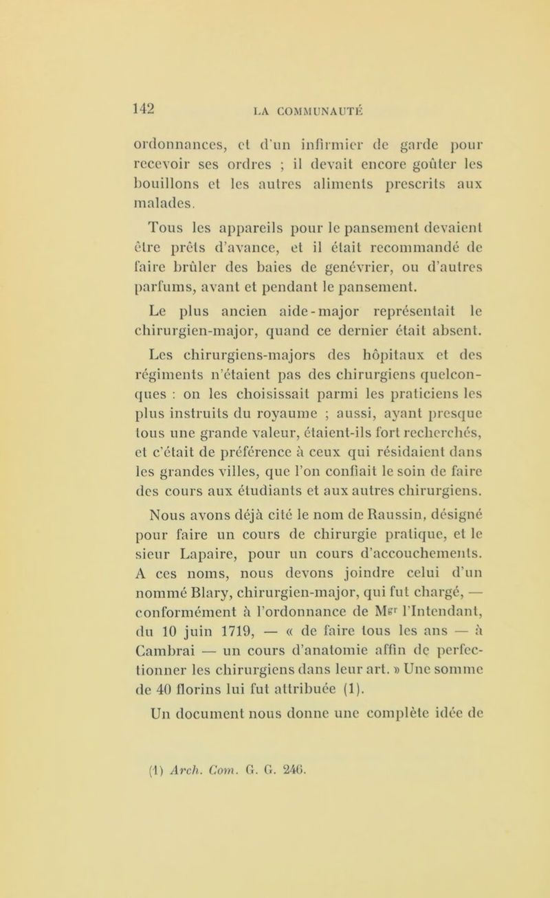 ordonnances, et d’un infirmier de garde pour recevoir ses ordres ; il devait encore goûter les bouillons et les autres aliments prescrits aux malades. Tous les appareils pour le pansement devaient être prêts d’avance, et il était recommandé de faire brûler des baies de genévrier, ou d’autres parfums, avant et pendant le pansement. Le plus ancien aide-major représentait le chirurgien-major, quand ce dernier était absent. Les chirurgiens-majors des hôpitaux et des régiments n’étaient pas des chirurgiens quelcon- ques : on les choisissait parmi les praticiens les plus instruits du royaume ; aussi, ayant presque tous une grande valeur, étaient-ils fort recherchés, et c'était de préférence à ceux qui résidaient dans les grandes villes, que l’on confiait le soin de faire des cours aux étudiants et aux autres chirurgiens. Nous avons déjà cité le nom de Raussin, désigné pour faire un cours de chirurgie pratique, et le sieur Lapaire, pour un cours d’accouchements. A ces noms, nous devons joindre celui d’un nommé Blary, chirurgien-major, qui fut chargé, — conformément à l’ordonnance de M«r l’Intendant, du 10 juin 1719, — « de faire tous les ans — à Cambrai — un cours d’anatomie affin de perfec- tionner les chirurgiens dans leur art. » Une somme de 40 florins lui fut attribuée (1). Un document nous donne une complète idée de