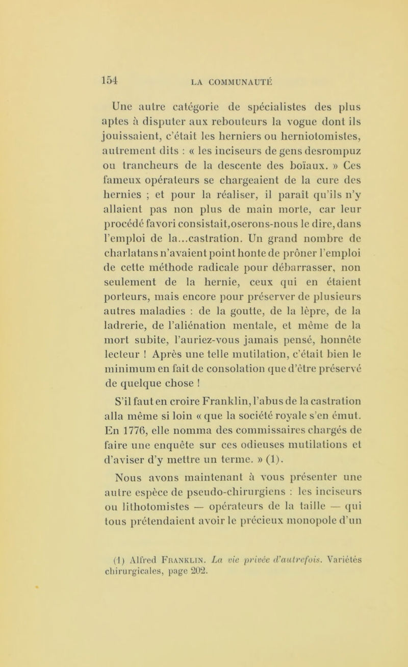 Une autre catégorie de spécialistes des plus aptes à disputer aux rebouteurs la vogue dont ils jouissaient, c’était les herniers ou herniotomisles, autrement dits : « les inciseurs de gens desrompuz ou trancheurs de la descente des boïaux. » Ces fameux opérateurs se chargeaient de la cure des hernies ; et pour la réaliser, il paraît qu’ils n’y allaient pas non plus de main morte, car leur procédé favori consistait,oserons-nous le dire, dans l’emploi de la...castration. Un grand nombre de charlatans n’avaient point honte de prôner l’emploi de celte méthode radicale pour débarrasser, non seulement de la hernie, ceux qui en étaient porteurs, mais encore pour préserver de plusieurs autres maladies : de la goutte, de la lèpre, de la ladrerie, de l’aliénation mentale, et même de la mort subite, l’auriez-vous jamais pensé, honnête lecteur ! Après une telle mutilation, c’était bien le minimum en fait de consolation que d’être préservé de quelque chose ! S’il faut en croire Franklin, l’abus de la castration alla même si loin « que la société royale s’en émut. En 1776, elle nomma des commissaires chargés de faire une enquête sur ces odieuses mutilations et d’aviser d’y mettre un terme. » (1). Nous avons maintenant à vous présenter une autre espèce de pseudo-chirurgiens : les inciseurs ou litholomistes — opérateurs de la taille — qui tous prétendaient avoir le précieux monopole d'un (1) Alfred Fiianklin. La vie privée d'autrefois. Variétés chirurgicales, page 202.