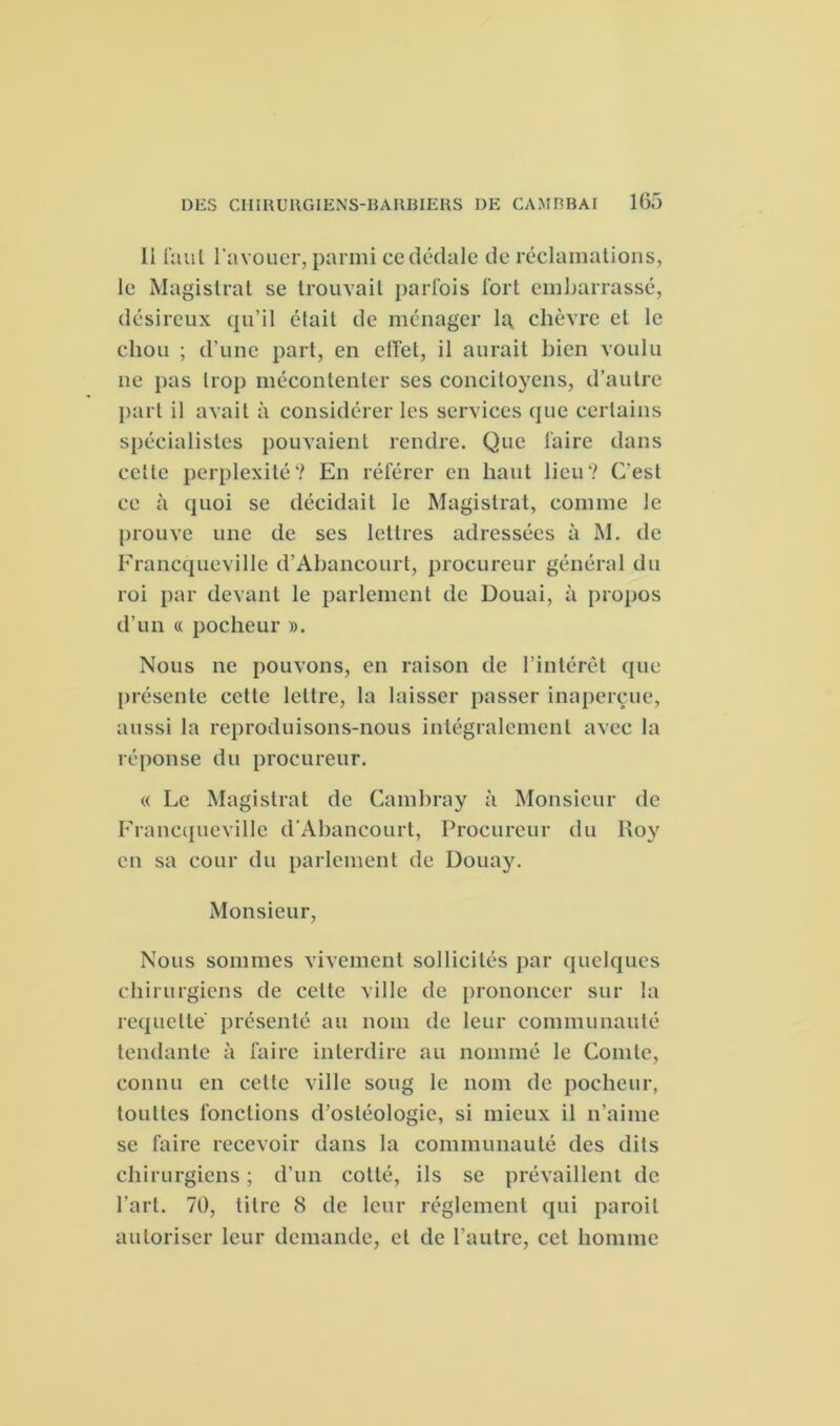 11 faut l’avouer, parmi ce dédale de réclamations, le Magistrat se trouvait parfois fort embarrassé, désireux qu’il était de ménager la chèvre et le chou ; d’une part, en effet, il aurait bien voulu ne pas trop mécontenter ses concitoyens, d’autre part il avait à considérer les services que certains spécialistes pouvaient rendre. Que faire dans celle perplexité? En référer en haut lieu? C'est ce à quoi se décidait le Magistrat, comme le prouve une de ses lettres adressées à M. de Francqueville d’Abancourt, procureur général du roi par devant le parlement de Douai, à propos d’un « pocheur ». Nous ne pouvons, en raison de l’intérêt que présente cette lettre, la laisser passer inaperçue, aussi la reproduisons-nous intégralement avec la réponse du procureur. « Le Magistrat de Cambray à Monsieur de Francqueville d’Abancourt, Procureur du Roy en sa cour du parlement de Douay. Monsieur, Nous sommes vivement sollicités par quelques chirurgiens de cette ville de prononcer sur la requclte présenté au nom de leur communauté tendante à faire interdire au nommé le Comte, connu en cette ville soug le nom de pocheur, toultes fonctions d’ostéologie, si mieux il n’aime se faire recevoir dans la communauté des dits chirurgiens ; d’un cotté, ils se prévaillent de l’art. 70, titre 8 de leur réglement qui paroit autoriser leur demande, et de l’autre, cet homme