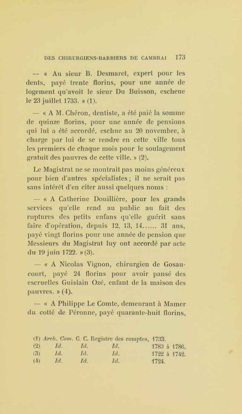 — « Au sieur B. Desniaret, expert pour les dents, payé trente florins, pour une année de logement qu’avoit le sieur Du Buisson, escheue le 23 juillet 1733. » (1). — « A M. Chéron, dentiste, a été paie la somme de quinze florins, pour une année de pensions qui lui a été accordé, esclnie au 20 novembre, à charge par lui de se rendre en cette ville tous les premiers de chaque mois pour le soulagement gratuit des pauvres de cette ville. » (2). Le Magistrat ne se montrait pas moins généreux pour bien d’autres spécialistes; il ne serait pas sans intérêt d’en citer aussi quelques noms : — « A Catherine Douillière, pour les grands services qu’elle rend au public au fait des ruptures des petits enfans qu'elle guérit sans faire d’opération, depuis 12, 13, 14 31 ans, payé vingt florins pour une année de pension que Messieurs du Magistrat luy ont accordé par acte du 19 juin 1722. »(3). — « A Nicolas Vignon, chirurgien de Gosau- court, payé 24 florins pour avoir pansé des escruelles Guislain Ozé, enfant de la maison des pauvres. » (4). — « A Philippe Le Comte, demeurant à Marner du cotté de Péronne, payé quarante-huit florins, (t) Arch. Com. C. C. Registre des comptes, 1733. (2) Ici. Id. Id. 1783 à 1780. (3) ld. Id. Id. 1722 à 1742. (4) Id. Id. ld. 1724.