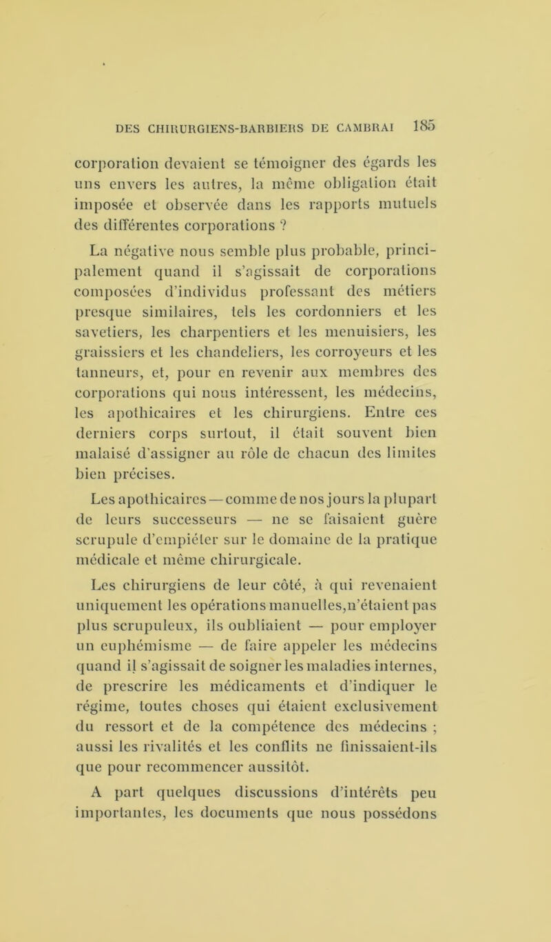 corporation devaient se témoigner des égards les uns envers les autres, la même obligation était imposée et observée dans les rapports mutuels des différentes corporations ? La négative nous semble plus probable, princi- palement quand il s’agissait de corporations composées d’individus professant des métiers presque similaires, tels les cordonniers et les savetiers, les charpentiers et les menuisiers, les graissiers et les chandeliers, les corroyeurs et les tanneurs, et, pour en revenir aux membres des corporations qui nous intéressent, les médecins, les apothicaires et les chirurgiens. Entre ces derniers corps surtout, il était souvent bien malaisé d’assigner au rôle de chacun des limites bien précises. Les apothicaires — comme de nos jours la plupart de leurs successeurs — ne se faisaient guère scrupule d’empiéter sur le domaine de la pratique médicale et même chirurgicale. Les chirurgiens de leur côté, à qui revenaient uniquement les opérations manuelles,11’étaienl pas plus scrupuleux, ils oubliaient — pour employer un euphémisme — de faire appeler les médecins quand il s’agissait de soigner les maladies internes, de prescrire les médicaments et d’indiquer le régime, toutes choses qui étaient exclusivement du ressort et de la compétence des médecins ; aussi les rivalités et les conflits ne finissaient-ils que pour recommencer aussitôt. A part quelques discussions d’intérêts peu importantes, les documents que nous possédons