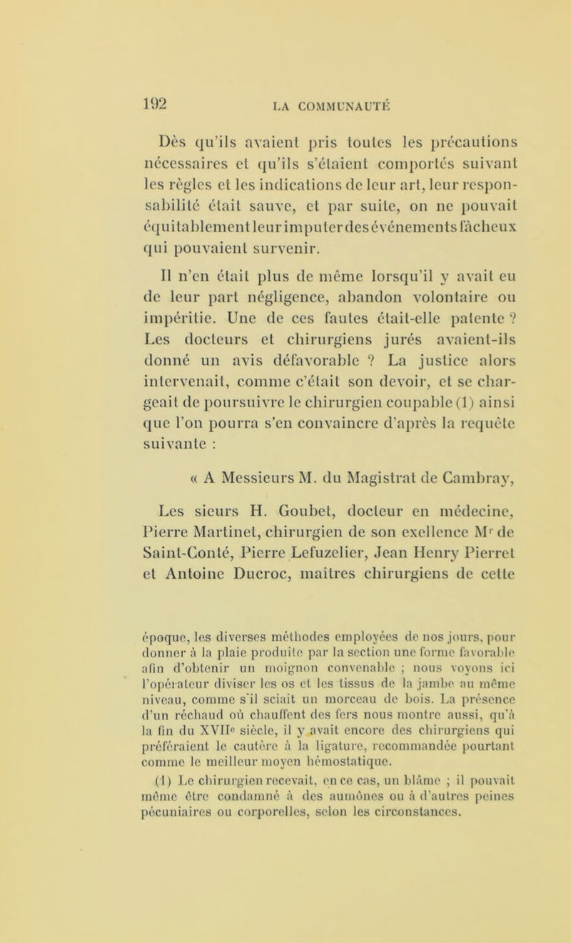 Dès qu’ils avaient pris toutes les précautions nécessaires et qu’ils s’étaient comportés suivant les règles et les indications de leur art, leur respon- sabilité était sauve, et par suite, on ne pouvait équitablement leur imputer des événements fâcheux qui pouvaient survenir. Il n’en était plus de même lorsqu’il y avait eu de leur part négligence, abandon volontaire ou impéritie. Une de ces fautes était-elle patente ? Les docteurs et chirurgiens jurés avaient-ils donné un avis défavorable ? La justice alors intervenait, comme c’était son devoir, et se char- geait de poursuivre le chirurgien coupable (1) ainsi que l’on pourra s’en convaincre d’après la requête suivante : « A Messieurs M. du Magistrat de Cambray, Les sieurs H. Goubet, docteur en médecine, Pierre Martinet, chirurgien de son exellence M1 de Saint-Conlé, Pierre Lefuzelier, Jean Henry Pierre! et Antoine Ducroc, maîtres chirurgiens de cette époque, les diverses méthodes employées de nos jours, pour donner à la plaie produite par la section une forme favorable afin d’obtenir un moignon convenable ; nous voyons ici l'opérateur diviser les os et les tissus de la jambe au même niveau, comme s'il sciait un morceau de bois. La présence d'un réchaud où chauffent des fers nous montre aussi, qu'à la fin du XVIIe siècle, il y avait encore des chirurgiens qui préféraient le cautère à la ligature, recommandée pourtant comme le meilleur moyen hémostatique. (1) Le chirurgien recevait, en ce cas, un blâme ; il pouvait même être condamné à des aumônes ou à d’autres peines pécuniaires ou corporelles, selon les circonstances.