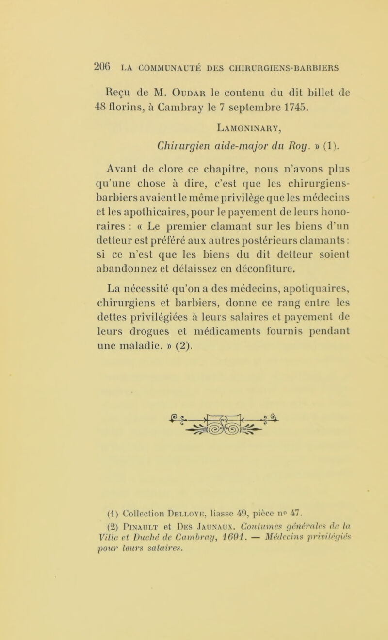 20() LA COMMUNAUTÉ DES CHIRURGIENS-BARBIERS Reçu de M. Oudar le contenu du dit billet de 48 florins, à Cambray le 7 septembre 1745. Lamoninary, Chirurgien aide-major du Roy. » (1). Avant de clore ce chapitre, nous n’avons plus qu’une chose à dire, c’est que les chirurgiens- barbiers avaient le même privilège que les médecins et les apothicaires, pour le payement de leurs hono- raires : « Le premier clamant sur les biens d’un detteur est préféré aux autres postérieurs clamants : si ce n’est que les biens du dit detteur soient abandonnez et délaissez en déconfiture. La nécessité qu’on a des médecins, apotiquaires, chirurgiens et barbiers, donne ce rang entre les dettes privilégiées à leurs salaires et payement de leurs drogues et médicaments fournis pendant une maladie. » (2). (1) Collection Delloye, liasse 49, pièce n° 47. (2) Pinault et Des Jaunaux. Coutumes générales de la Ville et Duché, de Cambra]/, 1691. — Médecins privilégiés pour Jours salaires.