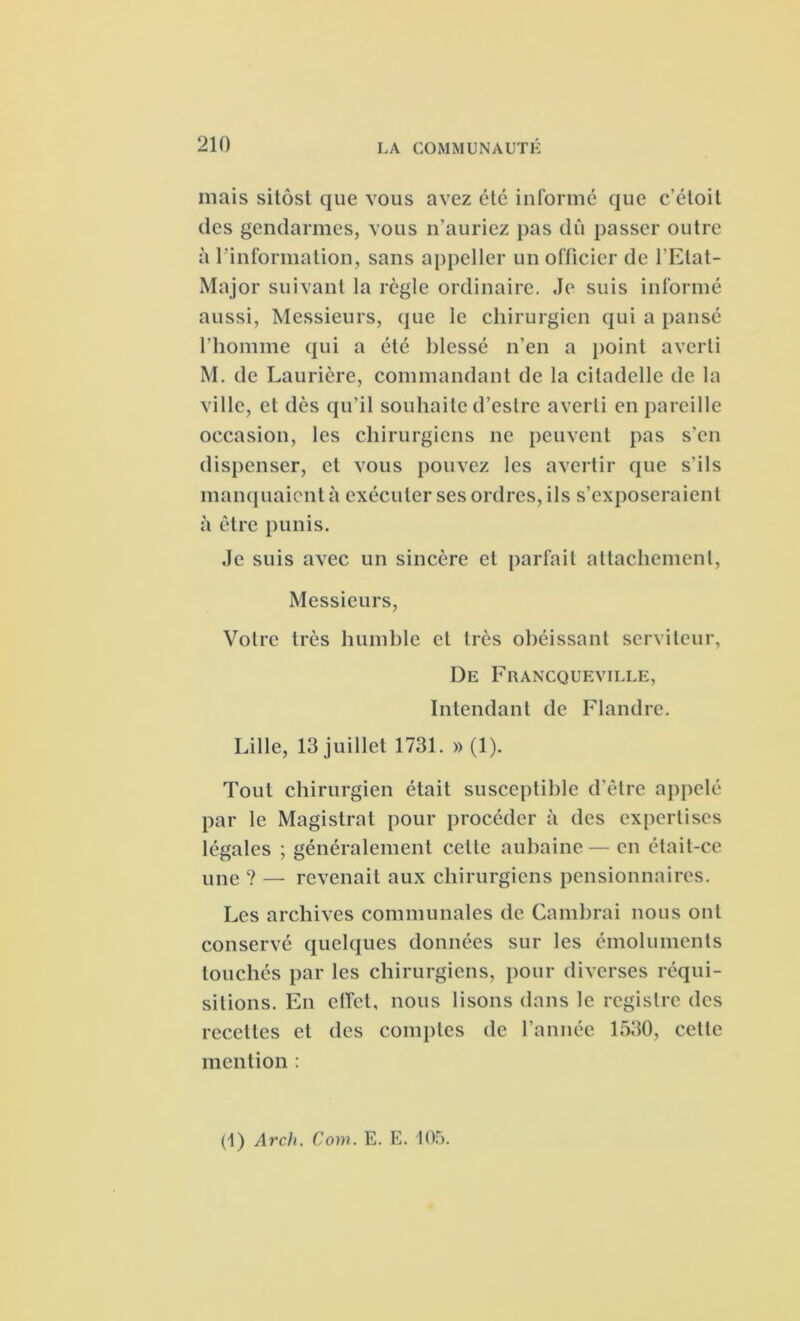 mais sitôst que vous avez élé informé que c’étoit des gendarmes, vous n’auriez pas dû passer outre à l'information, sans appeller un officier de l’Etat- Major suivant la règle ordinaire. Je suis informé aussi, Messieurs, que le chirurgien qui a pansé l’homme qui a été blessé n’en a point averti M. de Laurière, commandant de la citadelle de la ville, et dès qu’il souhaite d’eslre averti en pareille occasion, les chirurgiens ne peuvent pas s’en dispenser, et vous pouvez les avertir que s’ils manquaient à exécuter ses ordres, ils s’exposeraient à être punis. Je suis avec un sincère et parfait attachement, Messieurs, Votre très humble et très obéissant serviteur, De Francqueville, Intendant de Flandre. Lille, 13 juillet 1731. » (1). Tout chirurgien était susceptible d’être appelé par le Magistrat pour procéder à des expertises légales ; généralement cette aubaine—en était-ce une ? — revenait aux chirurgiens pensionnaires. Les archives communales de Cambrai nous ont conservé quelques données sur les émoluments touchés par les chirurgiens, pour diverses réqui- sitions. En effet, nous lisons dans le registre des recettes et des comptes de l’année 1530, cette mention : (1) Arch. Com. E. E. 105