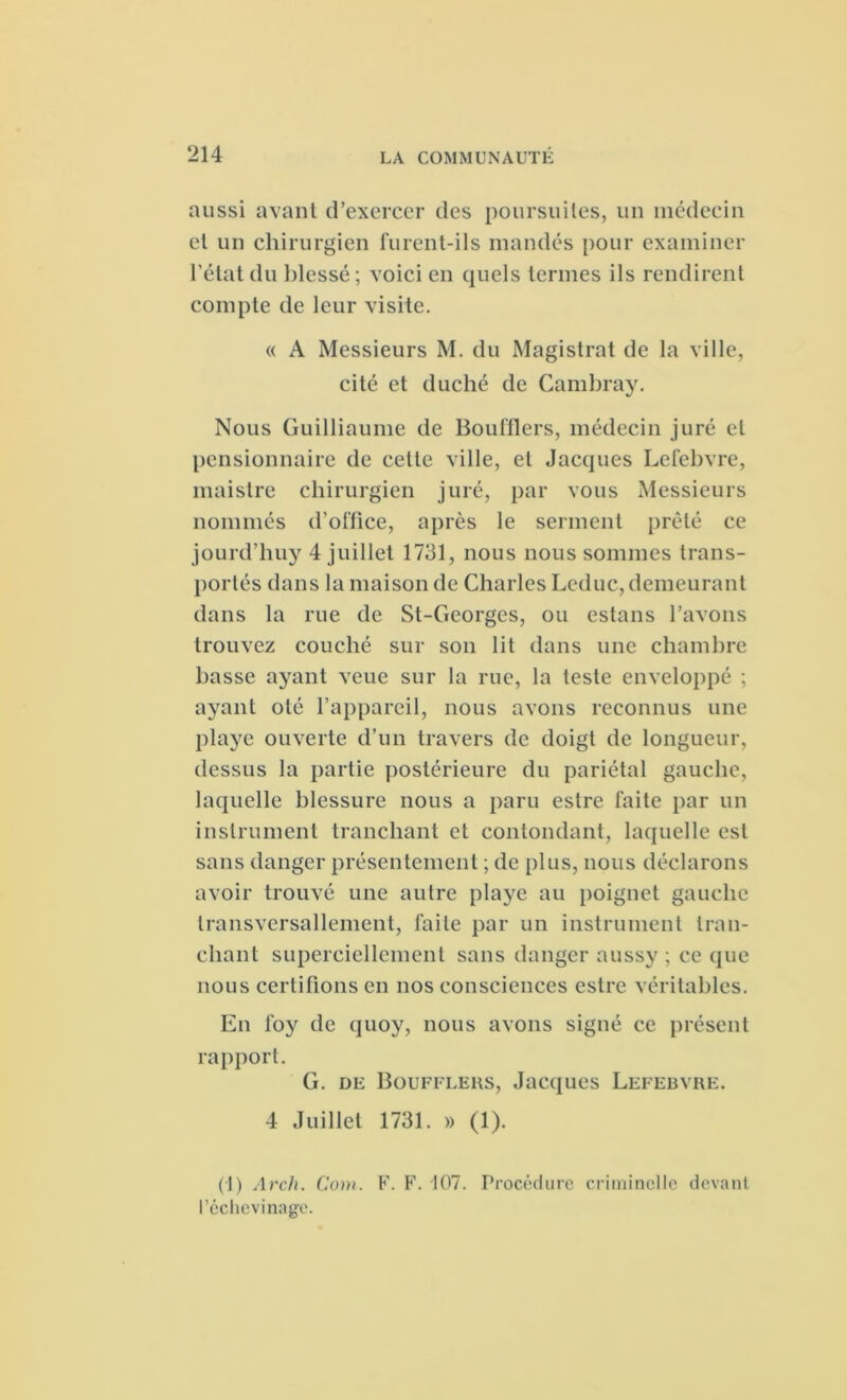 aussi avant d’exercer des poursuites, un médecin et un chirurgien furent-ils mandés pour examiner l’état du blessé; voici en quels termes ils rendirent compte de leur visite. « A Messieurs M. du Magistrat de la ville, cité et duché de Cambray. Nous Guilhaume de Boufflers, médecin juré et pensionnaire de celle ville, et Jacques Lefebvre, maistre chirurgien juré, par vous Messieurs nommés d’office, après le serment prêté ce jourd’liuy 4 juillet 1731, nous nous sommes trans- portés dans la maison de Charles Leduc, demeurant dans la rue de St-Georgcs, ou estans l’avons trouvez couché sur son lit dans une chambre basse ayant veue sur la rue, la teste enveloppé ; ayant oté l’appareil, nous avons reconnus une playe ouverte d’un travers de doigt de longueur, dessus la partie postérieure du pariétal gauche, laquelle blessure nous a paru estre faite par un instrument tranchant et contondant, laquelle est sans danger présentement ; de [ilus, nous déclarons avoir trouvé une autre playe au poignet gauche transversallement, faite par un instrument tran- chant superciellement sans danger aussy ; ce que nous certifions en nos consciences estre véritables. En foy de quoy, nous avons signé ce présent rapport. G. de Bouffleks, Jacques Lefebvre. 4 Juillet 1731. » (1). (1) Arch. Com. F. F. 107. Procédure criminelle devant