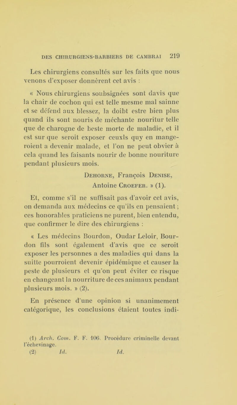 Les chirurgiens consultés sur les laits que nous venons d’exposer donnèrent cet avis : « Nous chirurgiens soubsignées sont davis que la chair de cochon qui est telle mesme mal sainne et se défend aux blessez, la doibt estre bien plus quand ils sont nouris de méchante nouritur telle que de charogne de beste morte de maladie, et il est sur que seroit exposer ceuxls quy en mange- roient a devenir malade, et l’on ne peut obvier à cela quand les faisants nourir de bonne nouriture pendant plusieurs mois. Dehorne, François Denise, Antoine Croefer. » (1). Et, comme s’il ne suffisait pas d’avoir cet avis, on demanda aux médecins ce qu’ils en pensaient ; ces honorables praticiens ne purent, bien entendu, que confirmer le dire des chirurgiens : « Les médecins Bourdon, Oudar Leloir. Bour- don fils sont également d’avis que ce seroit exposer les personnes a des maladies qui dans la suilie pourroient devenir épidémique et causer la peste de plusieurs et qu’on peut éviter ce risque en changeant la nourriture de ces animaux pendant plusieurs mois. » (2). En présence d'une opinion si unanimement catégorique, les conclusions étaient toutes indi- (1) Arch. Com. F. F. 106. Procédure criminelle devant l’échevinage. (2) Ici. Id.