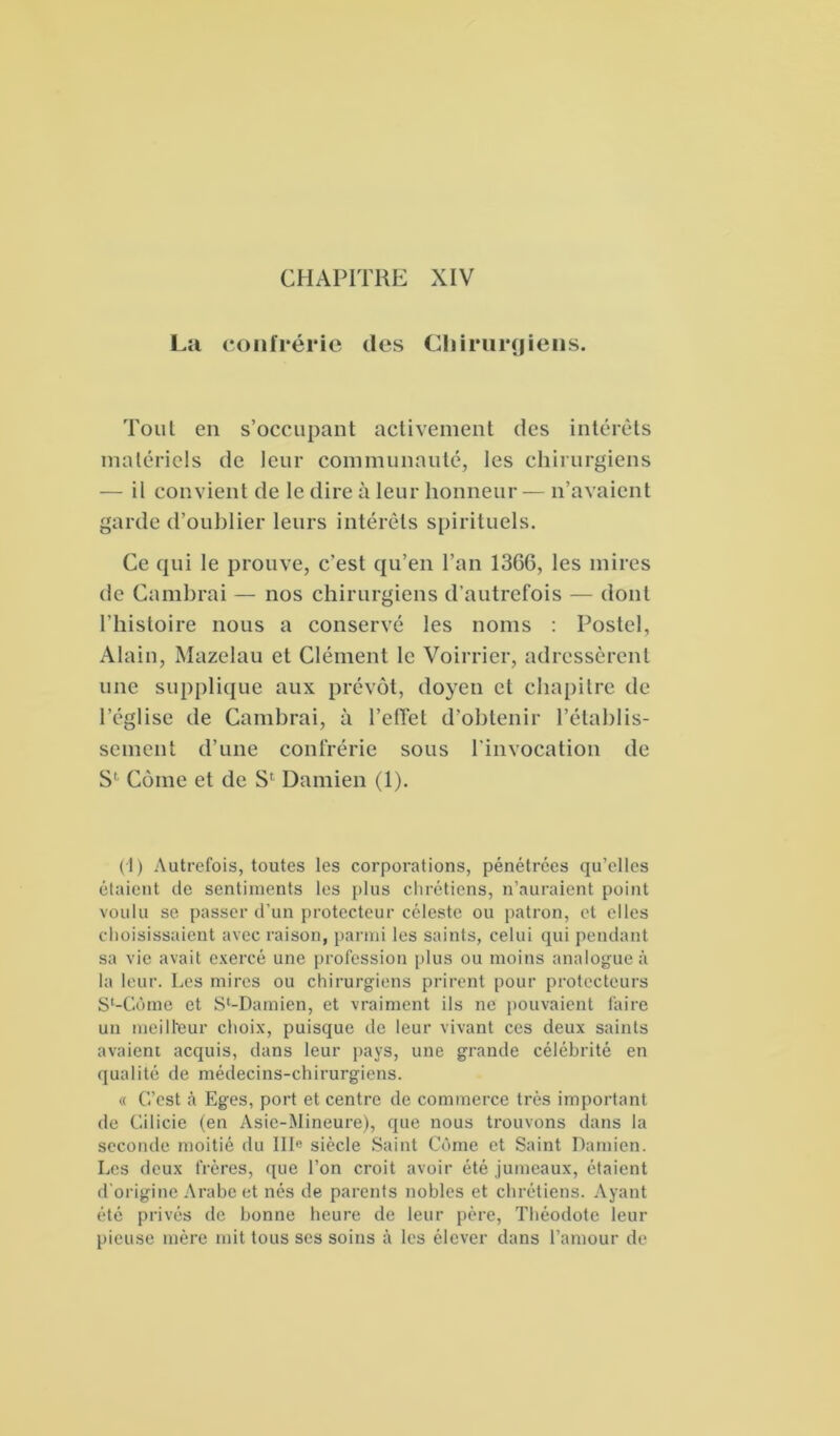 CHAPITRE XIV La confrérie des Chirurgiens. Tout en s’occupant activement des intérêts matériels de leur communauté, les chirurgiens — il convient de le dire à leur honneur— n’avaient garde d’oublier leurs intérêts spirituels. Ce qui le prouve, c’est qu’en l’an 1366, les mires de Cambrai — nos chirurgiens d’autrefois — dont l’histoire nous a conservé les noms : Postel, Alain, Mazelau et Clément le Voirrier, adressèrent une supplique aux prévôt, doyen et chapitre de l’église de Cambrai, à l'effet d’obtenir l’établis- sement d’une confrérie sous l’invocation de S' Corne et de S' Damien (1). (1) Autrefois, toutes les corporations, pénétrées qu’elles étaient de sentiments les plus chrétiens, n’auraient point voulu se passer d’un protecteur céleste ou patron, et elles choisissaient avec raison, parmi les saints, celui qui pendant sa vie avait exercé une profession plus ou moins analogue à la leur. Les mires ou chirurgiens prirent pour protecteurs S^Cùme et Sl-Damien, et vraiment ils ne pouvaient faire un meilleur choix, puisque de leur vivant ces deux saints avaient acquis, dans leur pays, une grande célébrité en qualité de médecins-chirurgiens. « C’est à Eges, port et centre de commerce très important de Cilicie (en Asie-Mineure), que nous trouvons dans la seconde moitié du III« siècle Saint Côme et Saint Damien. Les deux frères, que l’on croit avoir été jumeaux, étaient d’origine Arabe et nés de parents nobles et chrétiens. Ayant été privés de bonne heure de leur père, Théodote leur pieuse mère mit tous ses soins à les élever dans l’amour de