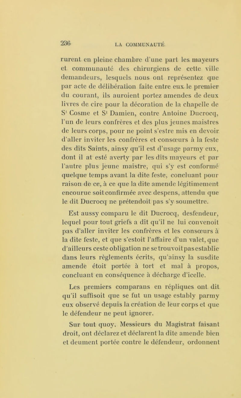 rureut en pleine chambre d’une part les mayeurs et communauté des chirurgiens de cette ville demandeurs, lesquels nous ont représentez que par acte de délibération faite entre eux le premier du courant, ils auroient portez amendes de deux livres de cire pour la décoration de la chapelle de S' Cosme et S1 Damien, contre Antoine Ducrocq, l’un de leurs confrères et des plus jeunes maistres de leurs corps, pour ne point s’eslre mis en devoir d'aller inviter les confrères et consœurs à la leste des dits Saints, ainsy qu’il est d’usage parmy eux, dont il at esté averty par les dits mayeurs et par l’autre plus jeune maistre, qui s’v est conformé quelque temps avant la dite feste, concluant pour raison de ce, à ce que la dite amende légitimement encourue soit confirmée avec despens, attendu que le dit Ducrocq ne prétendoil pas s’y soumettre. Est aussy comparu le dit Ducrocq, desfendeur, lequel pour tout griefs a dit qu’il ne lui convenoit pas d’aller inviter les confrères et les consœurs à la dite feste, et que s’estoit l’afïaire d'un valet, que d’ailleurs ceste obligation ne se trouvoit pas establie dans leurs règlements écrits, qu’ainsy la susdite amende étoit portée à tort et mal à propos, concluant en conséquence à décharge d’icelle. Les premiers comparans en répliques ont dit qu’il suffisoit que se fut un usage estably parmy eux observé depuis la création de leur corps et que le défendeur ne peut ignorer. Sur tout quoy. Messieurs du Magistrat faisant droit, ont déclarez et déclarent la dite amende bien et deumenl portée contre le défendeur, ordonnent