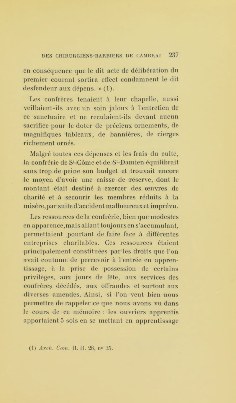 en conséquence que le dit acte de délibération du premier courant sortira cflect condamnent le dit destendeur aux dépens. » (1). Les confrères tenaient à leur chapelle, aussi veillaient-ils avec un soin jaloux à l'entretien de ce sanctuaire et ne reculaient-ils devant aucun sacrifice pour le doter de précieux ornements, de magnifiques tableaux, de bannières, de cierges richement ornés. Malgré toutes ces dépenses et les frais du culte, la confrérie de Sl-Come et de S^Damien équilibrait sans trop de peine son budget et trouvait encore le moyen d’avoir une caisse de réserve, dont le montant était destiné à exercer des œuvres de charité et à secourir les membres réduits à la misère,par suitedaccident malheureuxel imprévu. Les ressources delà confrérie, bien que modestes en apparence,mais allant loujoursen s'accumulant, permettaient pourtant de faire face à différentes entreprises charitables. Ces ressources étaient principalement constituées par les droits que l’on avait coutume de percevoir à l’entrée en appren- tissage, à la prise de possession de certains privilèges, aux jours de fête, aux services des confrères décédés, aux offrandes et surtout aux diverses amendes. Ainsi, si l’on veut bien nous permettre de rappeler ce que nous avons vu dans le cours de ce mémoire : les ouvriers apprentis apportaient 5 sols en se mettant en apprentissage (1) Arch. Com. II. H. 28, n» 35.