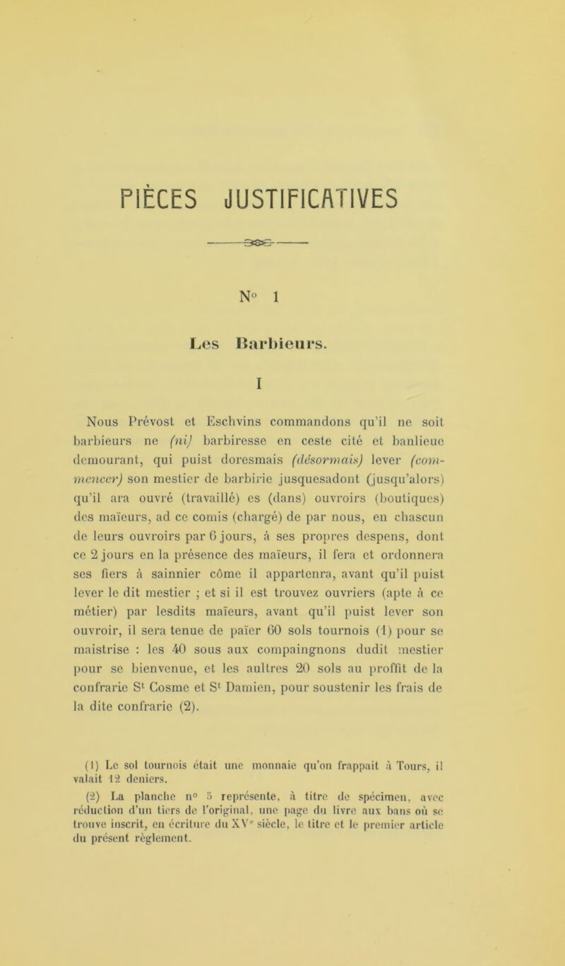 -3SS- N° 1 Les Barhieurs. I Nous Prévost et Eschvins commandons qu’il ne soit barbieurs ne (ni) barbiresse en ceste cité et banlieue dcmourant, qui puist doresmais (désormais) lever (com- mencer) son mestier de barbirie jusquesadont (jusqu’alors) qu’il ara ouvré (travaillé) es (dans) ouvroirs (boutiques) des maïeurs, ad ce comis (chargé) de par nous, en chascun de leurs ouvroirs par 0 jours, à ses propres despens, dont ce 2 jours en la présence des maïeurs, il fera et ordonnera ses fiers à sainnier côme il appartenir, avant qu’il puist lever le dit mestier ; et si il est trouvez ouvriers (apte à ce métier) par lesdits maïeurs, avant qu’il puist lever son ouvroir, il sera tenue de païer 00 sols tournois (1) pour se maistrise : les 40 sous aux compaingnons dudit mestier pour se bienvenue, et les aultres 20 sols au proffit de la contrarie S1 2 Cosme et Sc Damien, pour soustenir les frais de la dite confrarie (2). (1) Le sol tournois était une monnaie qu’on frappait à Tours, i! valait 12 deniers. (2) La planche n° 5 représente, à titre de spécimen, avec réduction d’un tiers de l’original, une page du livre aux bans où se trouve inscrit, en écriture du XV- siècle, le titre et le premier article du présent règlement.