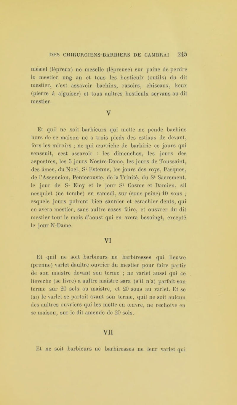 mésiel (lépreux) ne meselle (lépreuse) sur paine de perdre le mestier ung an et tous les liostieulx (outils) du dit mestier, c’est assavoir bachins, rasoirs, chiseaux, kcux (pierre à aiguiser) et tous aultres hostieulx servans au dit mestier. V Et quil ne soit barbieurs qui mette ne pende bachins hors de se maison ne a trois pieds des estiaux de devant, fors les miroirs ; ne qui œuvriclic de barbirie ce jours qui scnssuit, cest assavoir : les dimenches, les jours des aspostres, les 5 jours Nostrc-Dame, les jours de Toussaint, des âmes, du Noël, S1 Estennc, les jours des roys, Pasques, de l’Assencion, Peutecouste, de la Trinité, du S1 Sacrement, le jour de S1 Eloy et le jour S1 Gosme et Damien, sil nesquiet (ne tombe) en samedi, sur (sous peine) 10 sous ; esquels jours polront bien saunier et esrachier dents, qui en avera mestier, sans aultre coses faire, et ousvrer du dit mestier tout le mois d’aoust qui en avera besoingt, excepté le jour N-Dame. VI Et quil ne soit barbieurs ne barbiresses qui lieuwe (prenne) varlet daultre ouvrier du mestier pour faire partir de son maistre devant son terme ; ne varlet aussi qui ce lieveche (se livre) a aultre maistre sara (s’il n’a) parfait son terme sur 20 sols au maistre, et 20 sous au varlet. Et se (si) le varlet se partoit avant son terme, quil ne soit aulcun des aultres ouvriers qui les mette en œuvre, ne rechoive en se maison, sur le dit amende de 20 sols. VII Et ne soit barbieurs ne barbiresses ne leur varlet qui