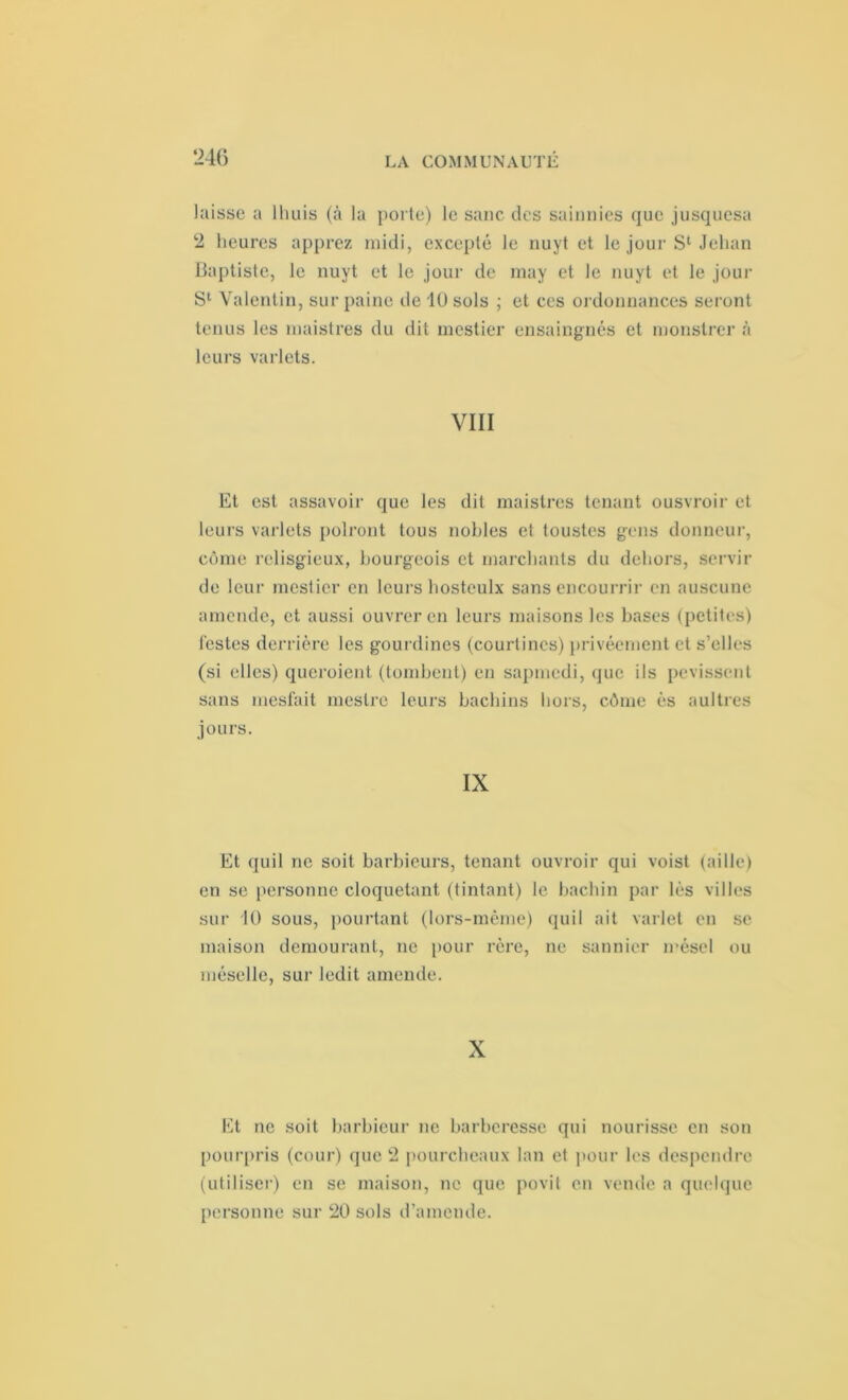 laisse a lliuis («à la porte) le sanc des saiimies que jusquesa 2 heures apprez midi, excepté le nuyt et le jour S1 Jehan Baptiste, le nuyt et le jour de may et le nuyt et le jour S1 Valentin, sur paine de 10 sols ; et ces ordonnances seront tenus les maistres du dit mestier ensaingnés et monstrer à leurs varlets. VIII Et est assavoir que les dit maistres tenant ousvroir et leurs varlets polront tous nobles et toustes gens donneur, côme relisgieux, bourgeois et marchants du dehors, servir de leur mestier en leurs hosteulx sans encourrir en auscune amende, et aussi ouvrer en leurs maisons les bases (petites) testes derrière les gourdines (courtines) privéement et s’elles (si elles) queroient (tombent) en sapmedi, que ils pevissent sans mesfait ineslrc leurs bachins hors, côme ès aultres jours. IX Et quil ne soit barbieurs, tenant ouvroir qui voist (aille) en se personne cloquetant (tintant) le bachin par lès villes sur 10 sous, pourtant (lors-même) quil ait varlet en se maison demourant, ne pour rère, ne saunier iréscl ou méselle, sur ledit amende. X Et ne soit barbieur ne barberesse qui nourisse en son pourpris (cour) que 2 pourcheaux lan et pour les despendre (utiliser) en se maison, ne que povit en vende a quelque personne sur 20 sols d’amende.