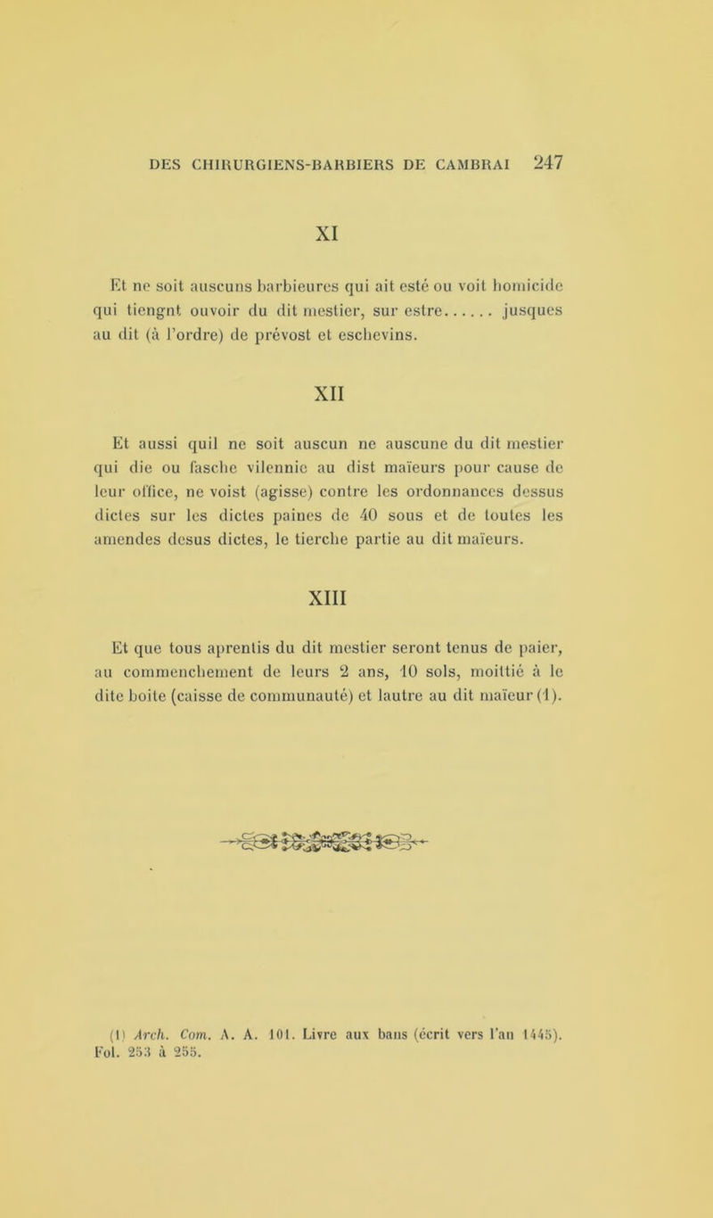 XI Et no soit auscuns barbieures qui ait esté ou voit homicide qui tiengnt ouvoir du dit mestier, sur estre jusques au dit (à l’ordre) de prévost et esclievins. XII Et aussi quil ne soit auscun ne auscune du dit mestier qui die ou fasche vilennic au dist maïeurs pour cause de leur office, ne voist (agisse) contre les ordonnances dessus dictes sur les dictes paines de 40 sous et de toutes les amendes desus dictes, le tierche partie au dit maïeurs. XIII Et que tous aprentis du dit mestier seront tenus de paier, au commenchement de leurs 2 ans, 10 sols, moittié à le dite boite (caisse de communauté) et lautre au dit maïcur (1). (1) Arch. Com. A. A. 101. Livre aux bans (écrit vers l’an 1445). Fol. 255 à 255.