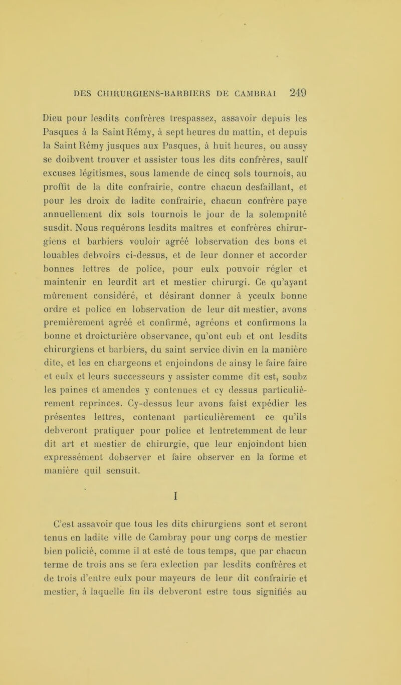 Dieu pour lesdits confrères trespassez, assavoir depuis les Pasques à la Saint Ilémy, à sept heures du niattin, et depuis la Saint Rémy jusques aux Pasques, à huit heures, ou aussy se doibvent trouver et assister tous les dits confrères, saulf excuses légitismes, sous lamende de cincq sols tournois, au proffit de la dite confrairie, contre chacun desfaillant, et pour les droix de ladite confrairie, chacun confrère paye annuellement dix sols tournois le jour de la solempnité susdit. Nous requérons lesdits maîtres et confrères chirur- giens et barbiers vouloir agréé lobservation des bons et louables debvoirs ci-dessus, et de leur donner et accorder bonnes lettres de police, pour eulx pouvoir régler et maintenir en leurdit art et mestier chirurgi. Ce qu’ayant mûrement considéré, et désirant donner à yceulx bonne ordre et police en lobservation de leur dit mestier, avons premièrement agréé et confirmé, agréons et confirmons la bonne et droicturière observance, qu’ont eub et ont lesdits chirurgiens et barbiers, du saint service divin en la manière dite, et les en chargeons et enjoindons de ainsy le faire faire et eulx et leurs successeurs y assister comme dit est, soubz les paines et amendes y contenues et cy dessus particuliè- rement reprinces. Cy-dessus leur avons faist expédier les présentes lettres, contenant particulièrement ce qu’ils debveront pratiquer pour police et lentretemmcnt de leur dit art et mestier de chirurgie, que leur enjoindont bien expressément dobserver et faire observer en la forme et manière qui 1 sensuit. I C’est assavoir que tous les dits chirurgiens sont et seront tenus en ladite ville de Cambray pour ung corps de mestier bien policié, comme il at esté de tous temps, que par chacun terme de trois ans se fera cxlection par lesdits confrères et de trois d’entre eulx pour mayeurs de leur dit confrairie et mestier, à laquelle fin ils debveront estre tous signifiés au