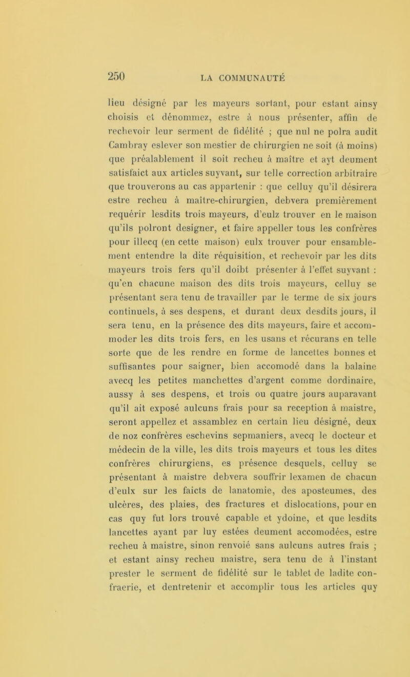 lieu désigné par les mayeurs sortant, pour estant ainsy choisis et dénommez, estre à nous présenter, affin de rechevoir leur serment de fidélité ; que nul ne polra audit Gambray eslever son mestier de chirurgien ne soit (à moins) que préalablement il soit recheu à maître et ayt deument satislaict aux articles suyvant, sur telle correction arbitraire que trouverons au cas appartenir : que celluy qu’il désirera estre recheu à maître-chirurgien, debvera premièrement requérir lesdits trois mayeurs, d’eulz trouver en le maison qu’ils polront designer, et faire appeller tous les confrères pour illecq (en cette maison) eulx trouver pour ensamble- ment entendre la dite réquisition, et rechevoir par les dits mayeurs trois fers qu’il doibt présenter à l’effet suyvant : qu’en chacune maison des dits trois mayeurs, celluy se présentant sera tenu de travailler par le terme de six jours continuels, à ses despens, et durant deux desdits jours, il sera tenu, en la présence des dits mayeurs, faire et accom- moder les dits trois fers, en les usans et récurans en telle sorte que de les rendre en forme de lancettes bonnes et suffisantes pour saigner, bien accomodé dans la balaine avecq les petites manchettes d’argent comme dordinaire, aussy à ses despens, et trois ou quatre jours auparavant qu’il ait exposé aulcuns frais pour sa réception à maistre, seront appeliez et assamblez en certain lieu désigné, deux de noz confrères eschevins sepmaniers, avecq le docteur et médecin de la ville, les dits trois mayeurs et tous les dites confrères chirurgiens, es présence desquels, celluy se présentant à maistre debvera souffrir lexamen de chacun d’eulx sur les faicts de lanatomie, des aposteumes, des ulcères, des plaies, des fractures et dislocations, pour en cas quy fut lors trouvé capable et ydoine, et que lesdits lancettes ayant par luy estées deument accomodées, estre recheu à maistre, sinon renvoié sans aulcuns autres frais ; et estant ainsy recheu maistre, sera tenu de à l'instant prester le serment de fidélité sur le tablet de ladite eon- fraerie, et dentretenir et accomplir tous les articles quy