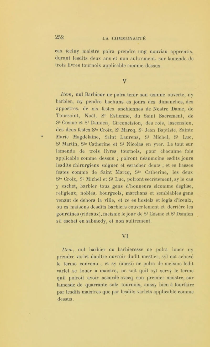 cas iceluy maistrc polra prendre ung nouviau apprentis, durant lesdits deux ans et non aullreraent, sur lamende de trois livres tournois applicable comme dessus. V Item, nul Barbieur ne polra tenir son usinne ouverte, ny barbier, ny pendre bachuns es jours des dimanches, des appostres, de six testes anchiennes de Nostre Dame, de Toussaint, Noël, S1 Estienne, du Saint Sacrement, de S1 Cosme et S1 Damien, Circoncision, des rois, lascension, des deux testes Sl« Croix, S1 Marcq, S1 Jean Baptiste, Sainte Marie Magdelaine, Saint Laurens, S1 Michel, S1 Luc, S1 Martin, Sl« Catherine et S1 Nicolas en yver. Le tout sur lamende de trois livres tournois, pour chacunne fois applicable comme dessus ; polront néanmoins esdits jours lesdits chirurgiens saigner et esraeher dents ; et es basses festes comme de Saint Marcq, S1'- Catherine, les deux Stfi Croix, S1 Michel et S1 Luc, polront secrètement, sy le cas y eschet, barbier tous gens d’honneurs sicomme deglise, religieux, nobles, bourgeois, marchans et semblables gens venant de dehors la ville, et ce es hoslelz et logis d’iceulx, ou es maisons desdits barbiers couvertement et derrière les gourdines (rideaux), meisme le jour de S1 Cosme et S' Damien sd eschet en sabmedy, et non aultrement. VI Item, nul barbier ou barbieresse ne polra louer ny prendre varlet daultre ouvroir dudit mestier, syl nat achevé le terme convenu ; et sy (aussi) ne polra de meisme ledit varlet se louer à maistre, ne soit quil ayt servy le terme quil polroit avoir accordé avecq son premier maistre, sur lamende de quarrante solz tournois, aussy bien à fourfaire par lesdits maistres que par lesdits varlets applicable comme dessus.