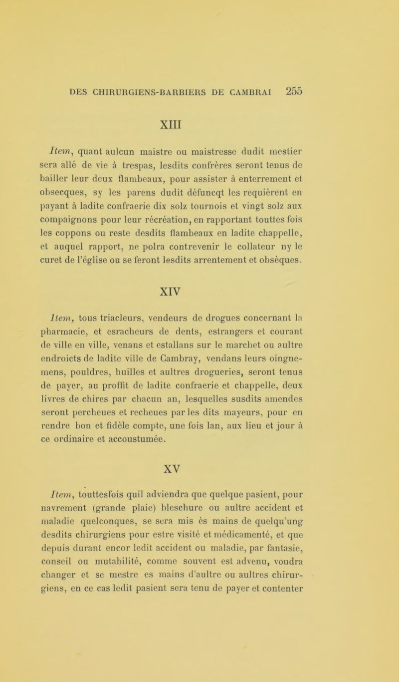 XIII Item, quant aulcun maistre ou maistresse dudit mestier sera allé de vie à trespas, lesdits confrères seront tenus de bailler leur deux flambeaux, pour assister à enterrement et obsecqucs, sy les parens dudit défuncqt les requièrent en payant à ladite confraeric dix solz tournois et vingt solz aux compaignons pour leur récréation, en rapportant touttes fois les coppons ou reste desdits flambeaux en ladite chappelle, et auquel rapport, ne polra contrevenir le collateur ny le curet de l’église ou se feront lesdits arrentement et obsèques. XIV Item, tous triacleurs, vendeurs de drogues concernant la pharmacie, et esracheurs de dents, estrangers et courant de ville en ville, venans et estallans sur le marebet ou aultre endroicts de ladite ville de Gambray, vendans leurs oingne- mens, pouldrcs, huilles et aultres drogueries, seront tenus de payer, au proffit de ladite confraerie et chappelle, deux livres de chires par chacun an, lesquelles susdits amendes seront percheues et recheues parles dits mayeurs, pour en rendre bon et fidèle compte, une fois lan, aux lieu et jour à ce ordinaire et accoustumée. XV Item, touttesfois quil adviendra que quelque pasient, pour navrement (grande plaie) blescbure ou aultre accident et maladie quelconques, se sera mis ès mains de quelqu'ung desdits chirurgiens pour estre visité et médicamenté, et que depuis durant encor ledit accident ou maladie, par fantasic, conseil ou mutabilité, comme souvent est advenu, voudra changer et se mestre es mains d’aultre ou aultres chirur- giens, en ce cas ledit pasient sera tenu de payer et contenter