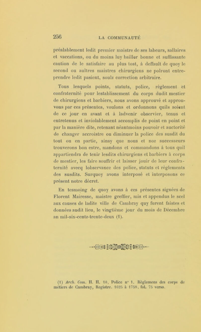 préalablement ledit premier maistre de ses labeurs, sallaires et vaccations, ou du moins luy bailler bonne et suffissante caution de le satisfaire au plus tost, à delfault de quoy le second ou aultres maistres chirurgiens ne polront entre- prendre ledit pasicnt, soulz correction arbitraire. Tous lesquels points, statuts, police, règlement et confraternité pour lestablisscment du corps dudit mestier de chirurgiens et barbiers, nous avons approuvé et approu- vons par ces présentes, voulons et ordonnons quils soient de ce jour en avant et à ladvcnir observier, tenus et entretenus et inviolablement accomplis de point en point et par la manière dite, retenant néantmoins pouvoir et auctorité de changer accroistre ou diminuer la police des susdit du tout ou en partie, ainsy que nous et noz successeurs trouverons bon estre, mandons et commandons à tous quil appartiendra de tenir lesdils chirurgiens et barbiers à corps de mestier, les faire souffrir et laisser jouir de leur confra- ternité avecq lobservancc des police, statuts et règlements des susdits. Surquoy avons interposé et interposons ce présent notre décret. En tesmoing de quoy avons à ces présentes signées de Florent Mairesse, maistre greffier, mis et appendus le scel aux causes de ladite ville de Cambray quy furent faistes et données audit lieu, le vingtième jour du mois de Décembre an mil-six-centz-trente-deux (1). (1) Arcli. Com. H. H. 10, Police n° 1. Règlemens des corps do métiers de Cambray, Registre. 1625 à 1758. fol. 75 verso.