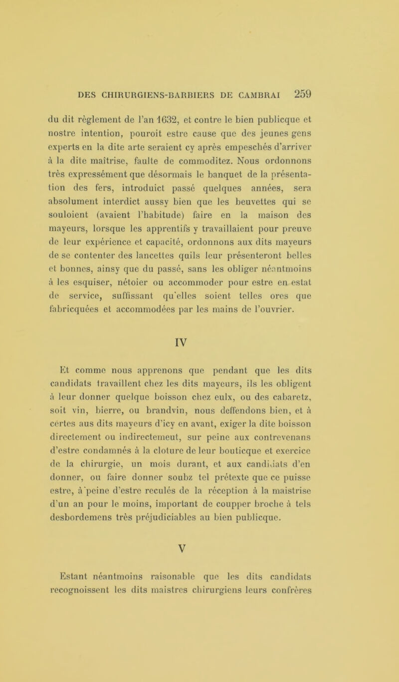 du dit règlement de l’an 1632, et contre le bien publicque et nostre intention, pouroit estre cause que des jeunes gens experts en la dite arte seraient cy après empeschés d’arriver à la dite maîtrise, faulte de commoditez. Nous ordonnons très expressément que désormais le banquet de la présenta- tion des fers, introduict passé quelques années, sera absolument interdict aussv bien que les beuvettes qui se souloient (avaient l’habitude) faire en la maison des mayeurs, lorsque les apprentifs y travaillaient pour preuve de leur expérience et capacité, ordonnons aux dits mayeurs île se contenter des lancettes quils leur présenteront belles et bonnes, ainsy que du passé, sans les obliger néantmoins à les esquiser, nétoier ou accommoder pour estre en estât de service, suffissent qu'elles soient telles ores que fabriquées et accommodées par les mains de l’ouvrier. IV Et comme nous apprenons que pendant que les dits candidats travaillent chez les dits mayeurs, ils les obligent à leur donner quelque boisson chez eulx, ou des cabaretz, soit vin, bierre, ou brandvin, nous deffendons bien, et à certes aus dits mayeurs d’icy en avant, exiger la dite boisson directement ou indirecterneut, sur peine aux contrevenans d’estre condamnés à la clôture de leur bouticque et exercice de la chirurgie, un mois durant, et aux candidats d’en donner, ou faire donner soubz tel prétexte que ce puisse estre, à peine d’estre reculés de la réception à la maistrisc d’un an pour le moins, important de coupper broche à tels desbordemens très préjudiciables au bien publicque. V Estant néantmoins raisonable que les dits candidats recognoissent les dits maistres chirurgiens leurs confrères