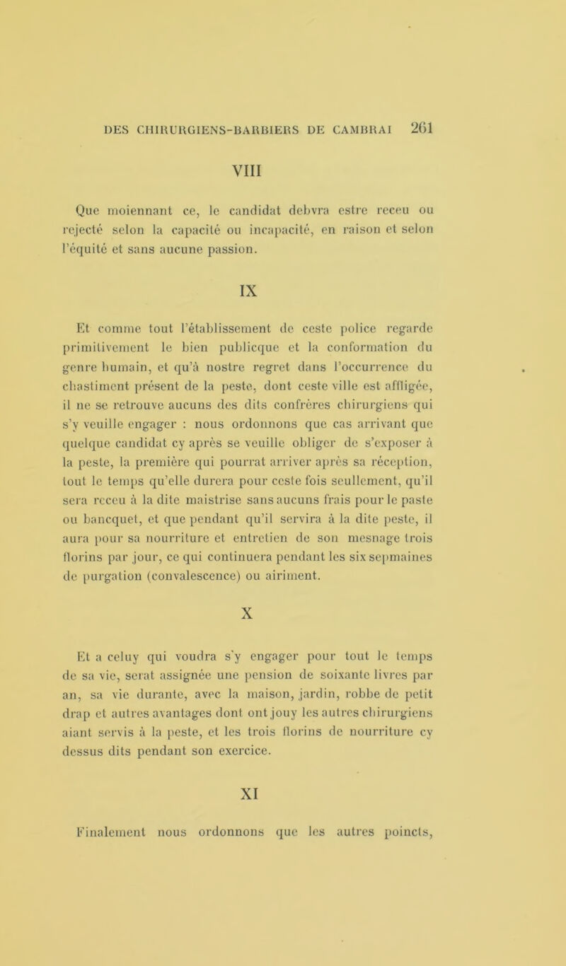 VIII Que moiennant ce, le candidat debvra estre receu ou rejecté selon la capacité ou incapacité, en raison et selon l’équité et sans aucune passion. IX Et comme tout l’établissement de ccste police regarde primitivement le bien publicque et la conformation du genre humain, et qu’à nostre regret dans l’occurrence du chastiment présent de la peste, dont ceste ville est affligée, il ne se retrouve aucuns des dits confrères chirurgiens qui s’y veuille engager : nous ordonnons que cas arrivant que quelque candidat cy après se veuille obliger de s’exposer à la peste, la première qui pourrat arriver après sa réception, tout le temps qu’elle durera pour ccste fois seullcment, qu’il sera rcceu à la dite maistrise sans aucuns frais pour le paste ou banequet, et que pendant qu’il servira à la dite peste, il aura pour sa nourriture et entretien de son mesnage trois florins par jour, ce qui continuera pendant les sixsepmaines de purgation (convalescence) ou airiment. X Et a celuy qui voudra s’y engager pour tout le temps de sa vie, serat assignée une pension de soixante livres pal- an, sa vie durante, avec la maison, jardin, robbe de petit drap et autres avantages dont ontjouy les autres chirurgiens aiant servis à la peste, et les trois florins de nourriture cy dessus dits pendant son exercice. XI Finalement nous ordonnons que les autres poincls,