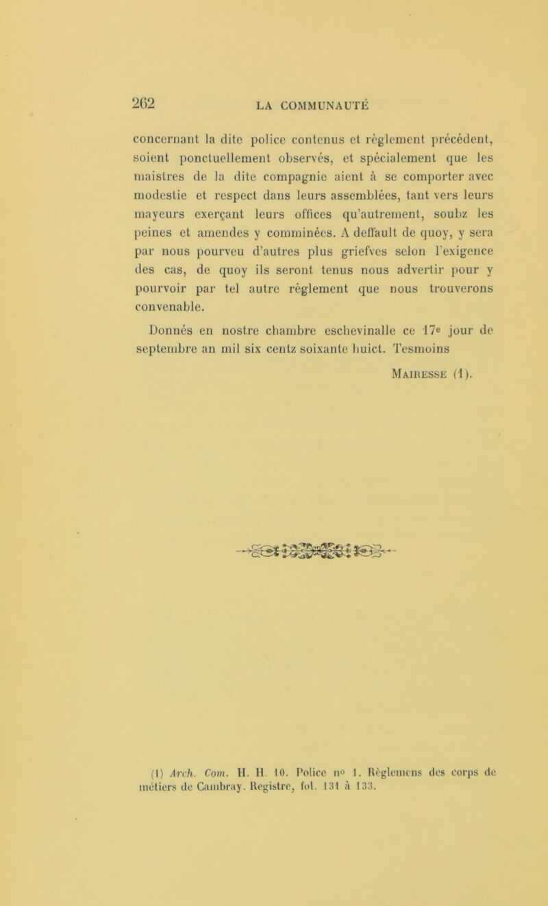 concernant la dite police contenus et règlement précédent, soient ponctuellement observés, et spécialement que les maislres de la dite compagnie aient à se comporter avec modestie et respect dans leurs assemblées, tant vers leurs mayeurs exerçant leurs offices qu’autrement, soubz les peines et amendes y comminées. A delfault de quoy, y sera par nous pourveu d’autres plus griefves selon l’exigence des cas, de quoy ils seront tenus nous advertir pour y pourvoir par tel autre règlement que nous trouverons convenable. Donnés en nostre chambre eschevinalle ce 17° jour de septembre an mil six centz soixante buict. Tesmoins Mairesse (1). (I) Arch. Coin. H. Il 10. Police n° 1. Règlcmens des corps de métiers de Cambray. Registre, fol. 131 à 133.
