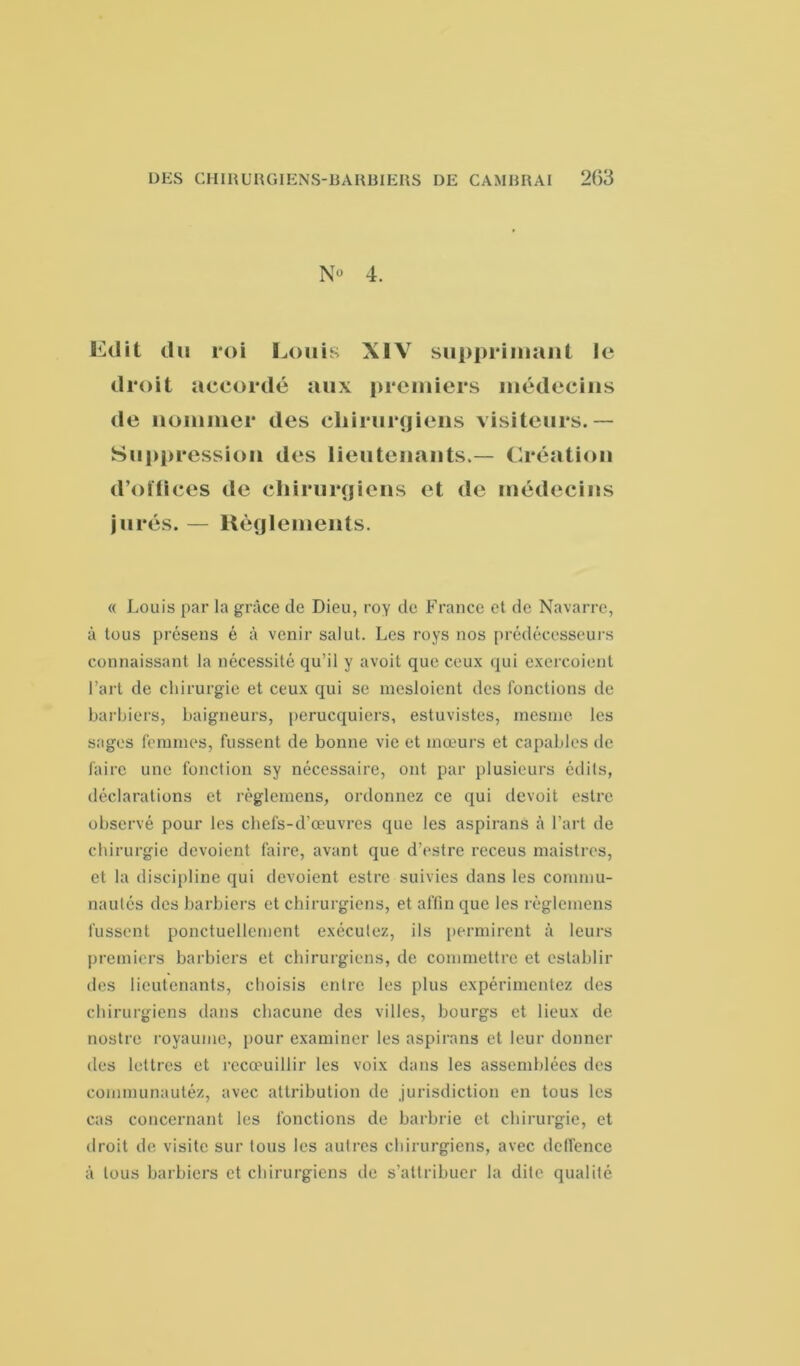 N» 4. Edit du roi Louis XIV supprimant le droit accordé aux premiers médecins de nommer des chirurgiens visiteurs.— Suppression des lieutenants.— Création d’oïlices de chirurgiens et de médecins jurés. — Règlements. « Louis par la grâce de Dieu, roy de France et de Navarre, à tous présens é à venir salut. Les roys nos prédécesseurs connaissant la nécessité qu’il y avoit que ceux qui exercoient l’art de chirurgie et ceux qui se mesloient des fonctions de barbiers, baigneurs, perucquiers, estuvistes, mesnie les sages femmes, fussent de bonne vie et mœurs et capables de faire une fonction sy nécessaire, ont par plusieurs édits, déclarations et règlemens, ordonnez ce qui devoit eslre observé pour les chefs-d’œuvres que les aspirans à l’art de chirurgie dévoient faire, avant que d’estre receus maistres, et la discipline qui dévoient estre suivies dans les commu- nautés des barbiers et chirurgiens, et affin que les règlemens fussent ponctuellement exécutez, ils permirent à leurs premiers barbiers et chirurgiens, de commettre et establir tles lieutenants, choisis entre les plus expérimentez des chirurgiens dans chacune des villes, bourgs et lieux de nostre royaume, pour examiner les aspirans et leur donner des lettres et recœuillir les voix dans les assemblées des coinmunautéz, avec attribution de jurisdiction en tous les cas concernant les fonctions de barbrie et chirurgie, et droit de visite sur tous les autres chirurgiens, avec deffence à tous barbiers et chirurgiens de s’attribuer la dite qualité