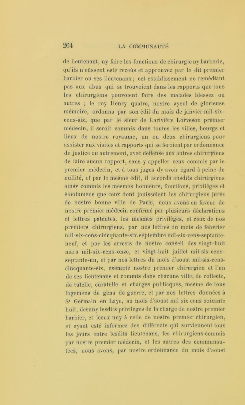204 de lieutenant, ny faire les fondions de chirurgie ny barberie, qu’ils n’eûssent esté receûs et approuvez par le dit premier barbier ou ses lieutenans ; cet establissement ne remédiant pas aux abus qui se trouvoient dans les rapports que tous les chirurgiens pouvoient faire des malades blessez ou autres ; le roy Henry quatre, nostre ayeul de glorieuse mémoire, ordonna par son édit du mois de janvier mil-six- cens-six, que par le sieur de Larivière Lorveson premier médecin, il seroit commis dans toutes les villes, bourgs et lieux de nostre royaume, un ou deux chirurgiens pour assister aux visites et rapports qui se feroient par ordonnance de justice ou autrement, avec deffense aux autres chirurgiens de faire aucun rapport, sans y appellcr ceux commis par le premier médecin, et à tous juges dy avoir égard à peine de nullité, et par le mesme édit, il accorda ausdits chirurgiens ainsy commis les mesmes honneurs, fonctions, privilèges et émolumens que ceux dont jouissoient les chirurgiens jurez de nostre bonne ville de Paris, nous avons en faveur de nostre premier médecin confirmé par plusieurs déclarations et lettres patentes, les mesmes privilèges, et ceux de nos premiers chirurgiens, par nos lettres du mois de febvrier mil-six-cens-cincquante-six,septembre mil-six-cens-septante- neuf, et par les arrests de nostre conseil des vingt-huit mars mil-six-cens-onze, et vingt-huit juillet mil-six-cens- septante-un, et par nos lettres du mois d’aoust mil-six-cens- cincquante-six, exempté nostre premier chirurgien et l’un de ses lieutenans et commis dans chacune ville, de collecte, de tutelle, curatelle et charges publicques, mesme de tous logemens de gens de guerre, et par nos lettres données à Sc Germain en Laye, au mois d’aoust mil six cens soixante huit, desuny lesdits privilèges de la charge de nostre premier barbier, et iceux uny à celle de nostre premier chirurgien, et ayant esté informez des différents qui surviennent tous les jours entre lesdits lieutenans, les chirurgiens commis par nostre premier médecin, et les autres des communau- tées, nous avons, par nostre ordonnance du mois d’aoust