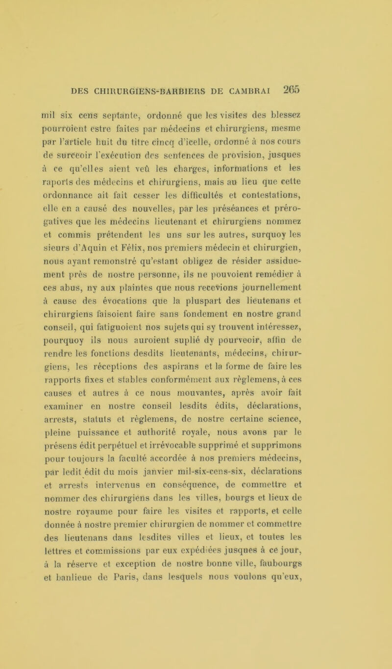mil six cens septante, ordonné que les visites des blessez pourroient cstrc faites par médecins et chirurgiens, mesmc par l’article huit du titre cincq d’icelle, ordonné à nos cours de surceoir l’exécution des sentences de provision, jusques à ce qu’elles aient veû les charges, informations et les raports des médecins et chirurgiens, mais au lieu que cette ordonnance ait fait cesser les difficultés et contestations, elle en a causé des nouvelles, par les préséances et préro- gatives que les médecins lieutenant et chirurgiens nommez et commis prétendent les uns sur les autres, surquoy les sieurs d’Aquin et Félix, nos premiers médecin et chirurgien, nous ayant remonstré qu’estant obligez de résider assidue- ment près de nostre personne, ils ne pouvoient remédier à ces abus, ny aux plaintes que nous recevions journellement à cause des évocations que la pluspart des lieutenans et chirurgiens faisoient faire sans fondement en nostre grand conseil, qui fatiguoient nos sujets qui sy trouvent intéressez, pourquoy ils nous auroient suplié dy pourveoir, affin de rendre les fonctions desdits lieutenants, médecins, chirur- giens, les réceptions des aspirans et la forme de faire les rapports fixes et stables conformément aux règlemens, à ces causes et autres à ce nous mouvantes, après avoir fait examiner en nostre conseil lesdits édits, déclarations, arrests, statuts et règlemens, de nostre certaine science, pleine puissance et authorité royale, nous avons par le présens édit perpétuel et irrévocable supprimé et supprimons pour toujours la faculté accordée à nos premiers médecins, par ledit édit du mois janvier mil-six-cens-six, déclarations et arrests intervenus en conséquence, de commettre et nommer des chirurgiens dans les villes, bourgs et lieux de nostre royaume pour faire les visites et rapports, et celle donnée à nostre premier chirurgien de nommer et commettre des lieutenans dans lesdites villes et lieux, et toutes les lettres et commissions par eux expédiées jusques à ce jour, à la réserve et exception de nostre bonne ville, faubourgs et banlieue de Paris, dans lesquels nous voulons qu'eux,