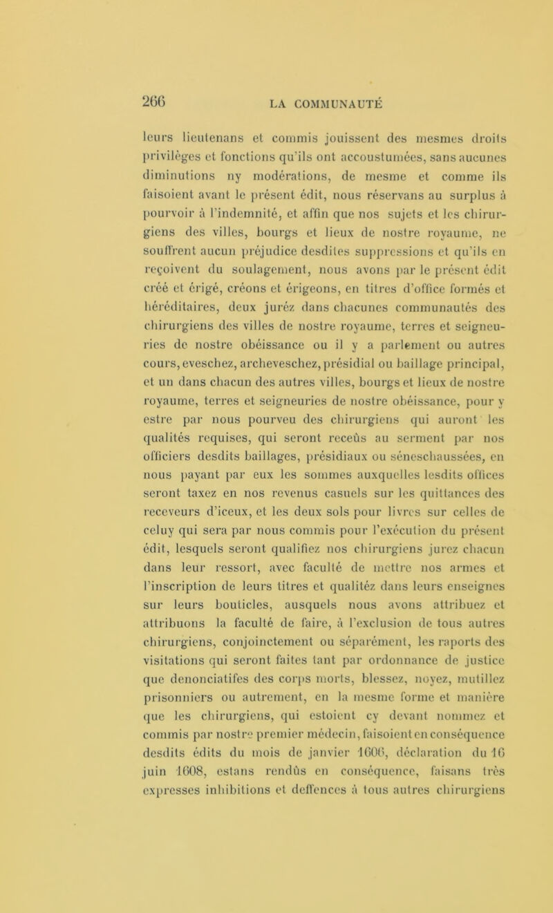 leurs lieutenans et commis jouissent des mesmes droits privilèges et fonctions qu'ils ont aceoustumées, sans aucunes diminutions ny modérations, de rnesme et comme ils faisoient avant le présent édit, nous réservans au surplus à pourvoir à l’indemnité, et affin que nos sujets et les chirur- giens des villes, bourgs et lieux de nostre royaume, ne soutirent aucun préjudice desdites suppressions et qu’ils en reçoivent du soulagement, nous avons par le présent édit créé et érigé, créons et érigeons, en titres d’office formés et héréditaires, deux juréz dans chacunes communautés des chirurgiens des villes de nostre royaume, terres et seigneu- ries de nostre obéissance ou il y a parlement ou autres cours,eveschez, archeveschez,présidial ou baillage principal, et un dans chacun des autres villes, bourgs et lieux de nostre royaume, terres et seigneuries de nostre obéissance, pour y estre par nous pourveu des chirurgiens qui auront les qualités requises, qui seront receûs au serment par nos officiers desdits baillages, présidiaux ou séneschaussées, en nous payant par eux les sommes auxquelles lesdits offices seront taxez en nos revenus casuels sur les quittances des receveurs d’iceux, et les deux sols pour livres sur celles de celuy qui sera par nous commis pour l’exécution du présent édit, lesquels seront qualifiez nos chirurgiens jurez chacun dans leur ressort, avec faculté de mettre nos armes et l’inscription de leurs titres et qualitéz dans leurs enseignes sur leurs bouticles, ausquels nous avons attribuez et attribuons la faculté de faire, à l’exclusion de tous autres chirurgiens, conjointement ou séparément, les raports des visitations qui seront faites tant par ordonnance de justice que denonciatifes des corps morts, blessez, noyez, mutiliez prisonniers ou autrement, en la mesme forme et manière que les chirurgiens, qui estoient cy devant nommez et commis par nostre premier médecin, faisoient en conséquence desdits édits du mois de janvier 1600, déclaration du 16 juin 1608, estans rendûs en conséquence, faisans très expresses inhibitions et deffcnces à tous autres chirurgiens
