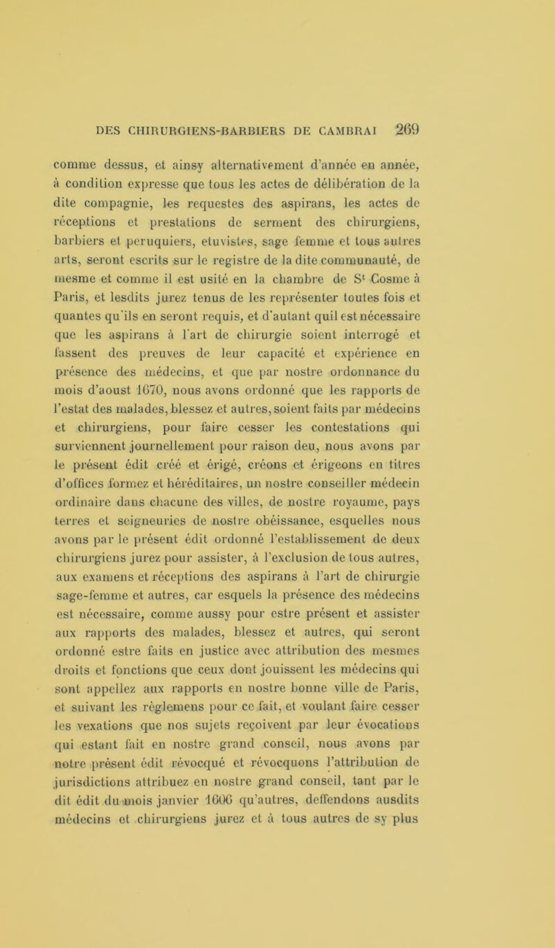 comme dessus, et ainsy alternativement d’année en année, à condition expresse que tous les actes de délibération de la dite compagnie, les requestes des aspirans, les actes de réceptions et prestations de serment des chirurgiens, barbiers et peruquiers, etuvistes, sage femme et tous autres arts, seront cscrits sur le registre de la dite communauté, de mesme et comme il est usité en la chambre de S1 Cosme à Paris, et lesdits jurez tenus de les représenter toutes fois et quantes qu'ils en seront requis, et d'autant quil est nécessaire que les aspirans à l'art de chirurgie soient interrogé et fassent des preuves de leur capacité et expérience en présence des médecins, et que par nostre ordonnance du mois d’aoust 1070, nous avons ordonné que les rapports de l’estât des malades, blessez et autres, soient faits par médecins et chirurgiens, pour faire cesser les contestations qui surviennent journellement pour raison deu, nous avons par le présent édit créé et érigé, créons et érigeons en titres d’offices formez et héréditaires, un nostre conseiller médecin ordinaire dans chacune des villes, de nostre royaume, pays terres cl seigneuries de nostre obéissance, esquelles nous avons par le présent édit ordonné l’establissement de deux chirurgiens jurez pour assister, à l’exclusion de tous autres, aux examens et réceptions des aspirans à l’art de chirurgie sage-femme et autres, car esquels la présence des médecins est nécessaire, comme aussy pour cstre présent et assister aux rapports des malades, blessez et autres, qui seront ordonné cstre faits en justice avec attribution des mcsmes droits et fonctions que ceux dont jouissent les médecins qui sont appeliez aux rapports en nostre bonne ville de Paris, et suivant les règlemens pour ce fait, et voulant faire cesser les vexations que nos sujets reçoivent par leur évocations qui estant fait en nostre grand conseil, nous avons par notre présent édit révocqué et révocquons l’attribution de jurisdictions attribuez en nostre grand conseil, tant par le dit édit du mois janvier 1G0G qu’autres, deffendons ausdits médecins et chirurgiens jurez et à tous autres de sv plus