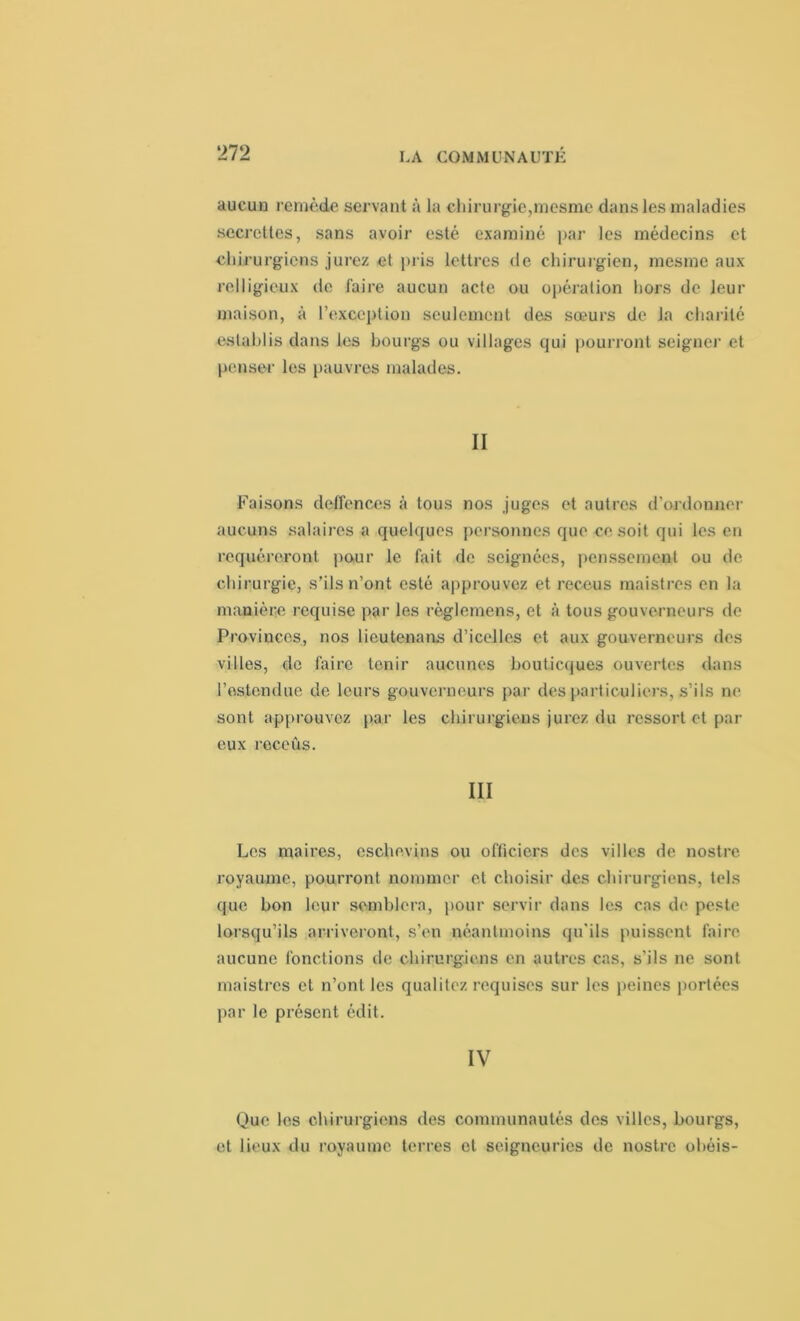aucun remède servant à la chirurgie,mesme dans les maladies secrettes, sans avoir esté examiné par les médecins et chirurgiens jurez et pris lettres de chirurgien, mesme aux relligieux de faire aucun acte ou opération hors de leur maison, à l’exception seulement des sœurs de la charité estahlis dans les bourgs ou villages qui pourront seigner et penser les pauvres malades. II Faisons deffenccs à tous nos juges et autres d'ordonner aucuns salaires a quelques personnes que ce soit qui les en rcquéreront pour le fait de soignées, penssement ou de chirurgie, s’ils n’ont esté approuvez et receus maistres en la manière requise par les règlemens, et à tous gouverneurs de Provinces, nos lieutenans d’icelles et aux gouverneurs des villes, de faire tenir aucunes bouticques ouvertes dans l’estendue de leurs gouverneurs par des particuliers, s’ils ne sont approuvez par les chirurgiens jurez du ressort et par eux receûs. III Les maires, cschevins ou officiers des villes de nostre royaume, pourront nommer et choisir des chirurgiens, tels que bon leur semblera, pour servir dans les cas de peste lorsqu’ils arriveront, s’en néantmoins qu'ils puissent faire aucune fonctions de chirurgiens en autres cas, s'ils ne sont maistres et n’ont les qualité/, requises sur les peines portées par le présent édit. IV Que les chirurgiens des communautés des villes, bourgs, et lieux du royaume terres et seigneuries de nostre obéis-
