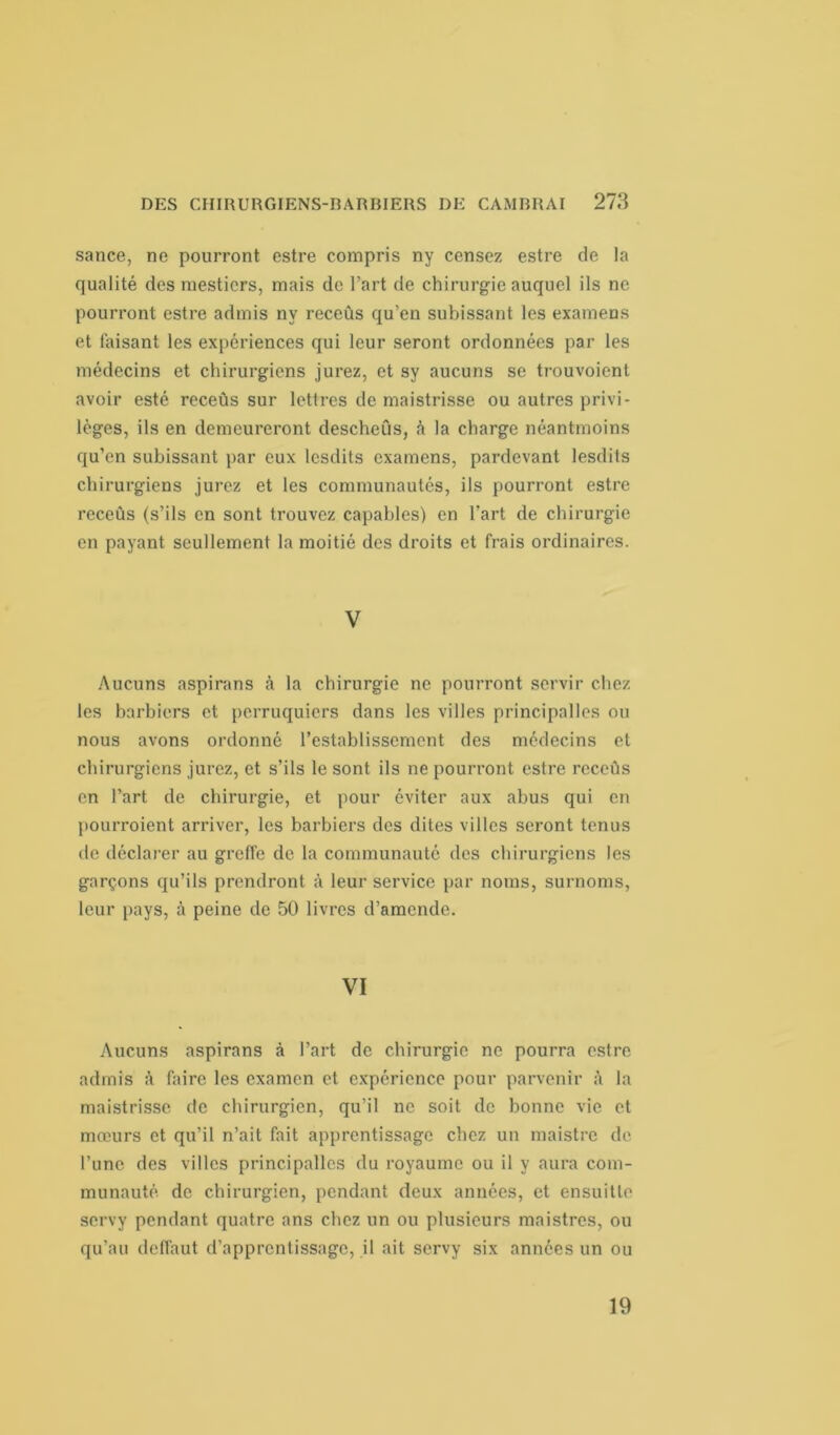 sance, ne pourront estre compris ny censez estre de la qualité des mesticrs, mais de l’art de chirurgie auquel ils ne pourront estre admis ny receûs qu’en subissant les examens et faisant les expériences qui leur seront ordonnées par les médecins et chirurgiens jurez, et sy aucuns se trouvoient avoir esté receûs sur lettres de maistrisse ou autres privi- lèges, ils en demeureront descheûs, h la charge néantmoins qu’en subissant par eux lesdits examens, pardevant lesdits chirurgiens jurez et les communautés, ils pourront estre receûs (s’ils en sont trouvez capables) en l’art de chirurgie en payant seullement la moitié des droits et frais ordinaires. V Aucuns aspirans à la chirurgie ne pourront servir chez les barbiers et perruquiers dans les villes principalles ou nous avons ordonné l’establisscment des médecins et chirurgiens jurez, et s’ils le sont ils ne pourront estre receûs en l’art de chirurgie, et pour éviter aux abus qui en pourroient arriver, les barbiers des dites villes seront tenus de déclarer au greffe de la communauté des chirurgiens les garçons qu’ils prendront à leur service par noms, surnoms, leur pays, à peine de 50 livres d’amende. VI Aucuns aspirans à l’art de chirurgie ne pourra estre admis à faire les examen et expérience pour parvenir à la maistrisse de chirurgien, qu’il ne soit de bonne vie et mœurs et qu’il n’ait fait apprentissage chez un maistre de l’une des villes principalles du royaume ou il y aura com- munauté de chirurgien, pendant deux années, et ensuitle servy pendant quatre ans chez un ou plusieurs maistres, ou qu’au deffaut d’apprentissage, il ait servy six années un ou 19