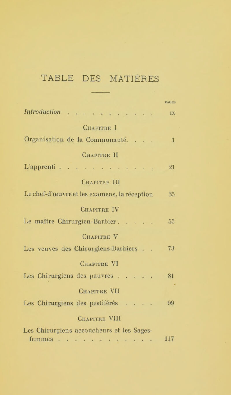 TABLE DES MATIÈRES PAGES Introduction ix Chapitre I Organisation de la Communauté. ... 1 Chapitre II L’apprenti 21 Chapitre III Le chef-d’œuvre et les examens, la réception 35 Chapitre IV Le maître Chirurgien-Barbier 55 Chapitre V Les veuves des Chirurgiens-Barbiers . . 73 Chapitre VI Les Chirurgiens des pauvres 81 Chapitre VII Les Chirurgiens des pestiférés .... 99 Chapitre VIII Les Chirurgiens accoucheurs et les Sages- femmes 117