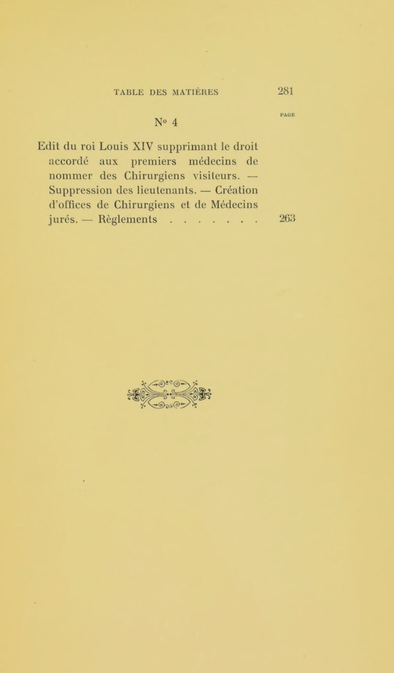 PAGE N° 4 Edit du roi Louis XIV supprimant le droit accordé aux premiers médecins de nommer des Chirurgiens visiteurs. — Suppression des lieutenants. — Création d’offices de Chirurgiens et de Médecins jurés. — Règlements 268