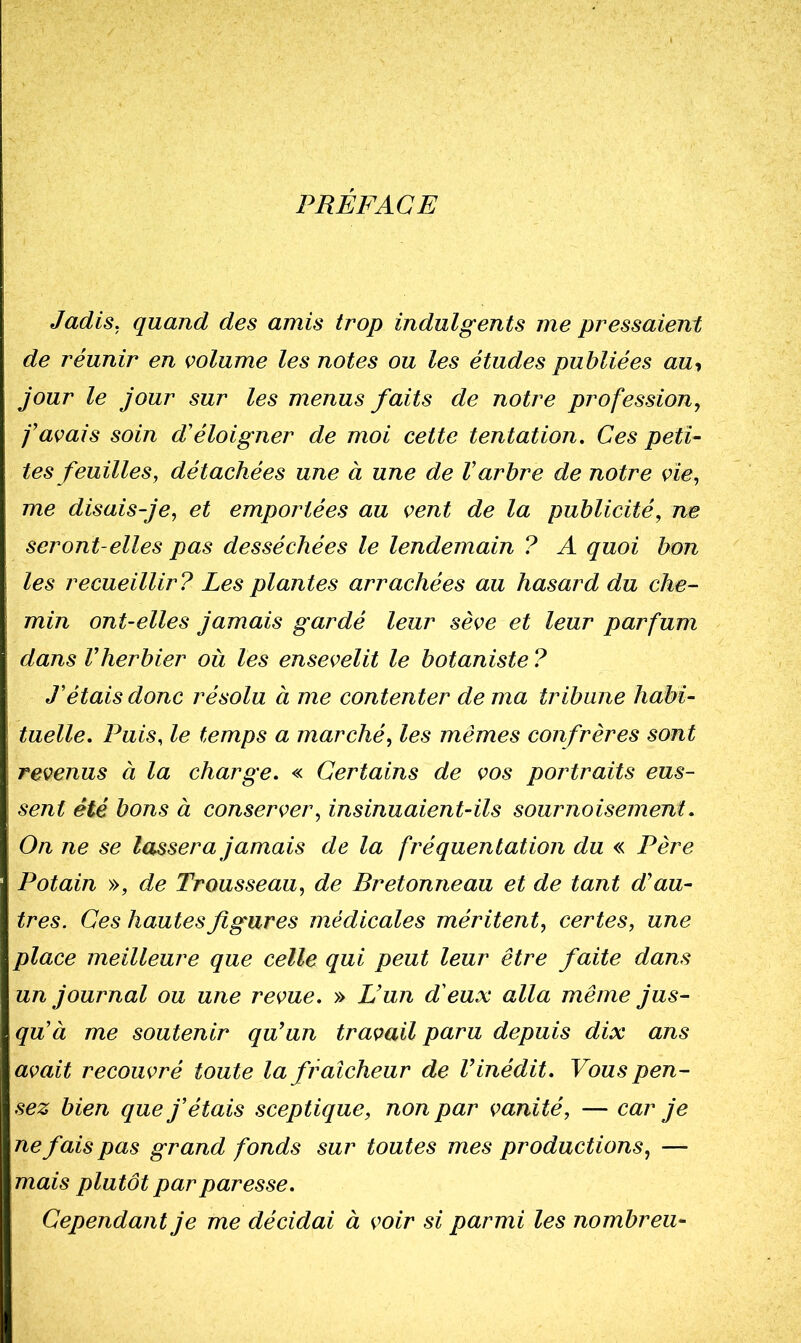 PREFACE Jadis, quand des amis trop indulgents me pressaient de réunir en volume les notes ou les études publiées au-, jour le jour sur les menus faits de notre profession^ f avais soin d'éloigner de moi cette tentation. Ces peti- tes feuilles, détachées une à une de Varbre de notre vie, me disais-je, et emportées au vent de la publicité, ne seront-elles pas desséchées le lendemain ? A quoi bon les recueillir? Les plantes arrachées au hasard du che- min ont-elles jamais gardé leur sève et leur parfum dans Vherbier où les ensevelit le botaniste ? J’étais donc résolu à me contenter de ma tribune habi- tuelle. Puis, le temps a marché, les mêmes confrères sont revenus à la charge. « Certains de vos portraits eus- sent été bons à conserver, insinuaient-ils sournoisement. On ne se lassera jamais de la fréquentation du « Père Potain », de Trousseau, de Bretonneau et de tant d’au- tres. Ces hautes figures médicales méritent, certes, une place meilleure que celle qui peut leur être faite dans un journal ou une revue. » L’un d'eux alla même jus- qu’à me soutenir qu’un travail paru depuis dix ans avait recouvré toute la fraîcheur de l’inédit. Vous pen- sez bien que j’étais sceptique, non par vanité, — car je ne fais pas grand fonds sur toutes mes productions, — mais plutôt par paresse. Cependant je me décidai à voir si parmi les nombreii-