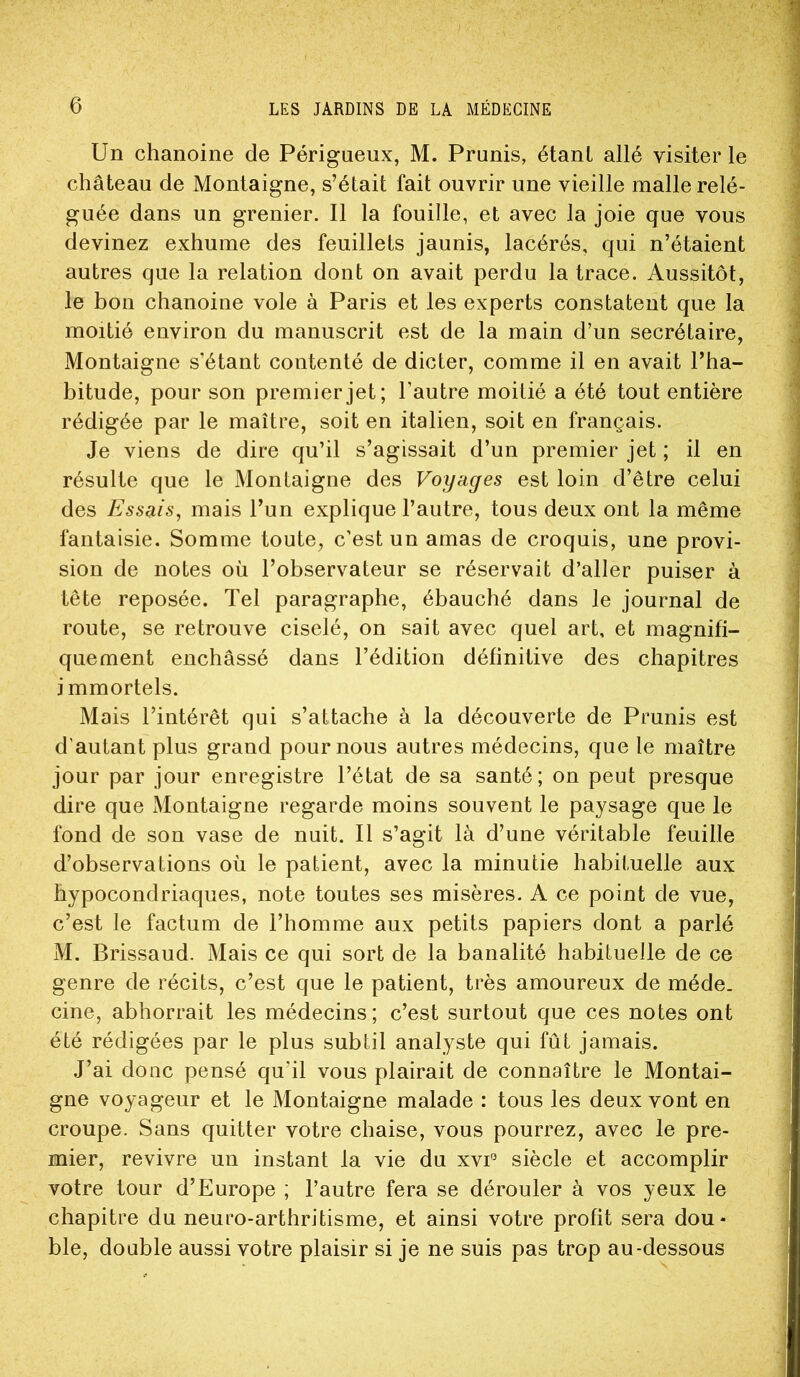 Un chanoine de Périgueux, M. Prunis, étant allé visiter le château de Montaigne, s’était fait ouvrir une vieille malle relé- guée dans un grenier. Il la fouille, et avec la joie que vous devinez exhume des feuillets jaunis, lacérés, qui n’étaient autres que la relation dont on avait perdu la trace. Aussitôt, le bon chanoine vole à Paris et les experts constatent que la moitié environ du manuscrit est de la main d’un secrétaire, Montaigne s’étant contenté de dicter, comme il en avait l’ha- bitude, pour son premier jet; l’autre moitié a été tout entière rédigée par le maître, soit en italien, soit en français. Je viens de dire qu’il s’agissait d’un premier jet ; il en résulte que le Montaigne des Voyages est loin d’être celui des Essais, mais l’un explique l’autre, tous deux ont la même fantaisie. Somme toute, c’est un amas de croquis, une provi- sion de notes où l’observateur se réservait d’aller puiser à tête reposée. Tel paragraphe, ébauché dans le journal de route, se retrouve ciselé, on sait avec quel art, et magnifi- quement enchâssé dans l’édition définitive des chapitres immortels. Mais l’intérêt qui s’attache à la découverte de Prunis est d'autant plus grand pour nous autres médecins, que le maître jour par jour enregistre l’état de sa santé; on peut presque dire que Montaigne regarde moins souvent le paysage que le fond de son vase de nuit. Il s’agit là d’une véritable feuille d’observations où le patient, avec la minutie habituelle aux hypocondriaques, note toutes ses misères. A ce point de vue, c’est le factum de l’homme aux petits papiers dont a parlé M. Brissaud. Mais ce qui sort de la banalité habituelle de ce genre de récits, c’est que le patient, très amoureux de méde. cine, abhorrait les médecins; c’est surtout que ces notes ont été rédigées par le plus subtil analyste qui fût jamais. J’ai donc pensé qu’il vous plairait de connaître le Montai- gne voyageur et le Montaigne malade : tous les deux vont en croupe. Sans quitter votre chaise, vous pourrez, avec le pre- mier, revivre un instant la vie du xvP siècle et accomplir votre tour d’Europe ; l’autre fera se dérouler à vos yeux le chapitre du neuro-arthritisme, et ainsi votre profit sera dou- ble, double aussi votre plaisir si je ne suis pas trop au-dessous
