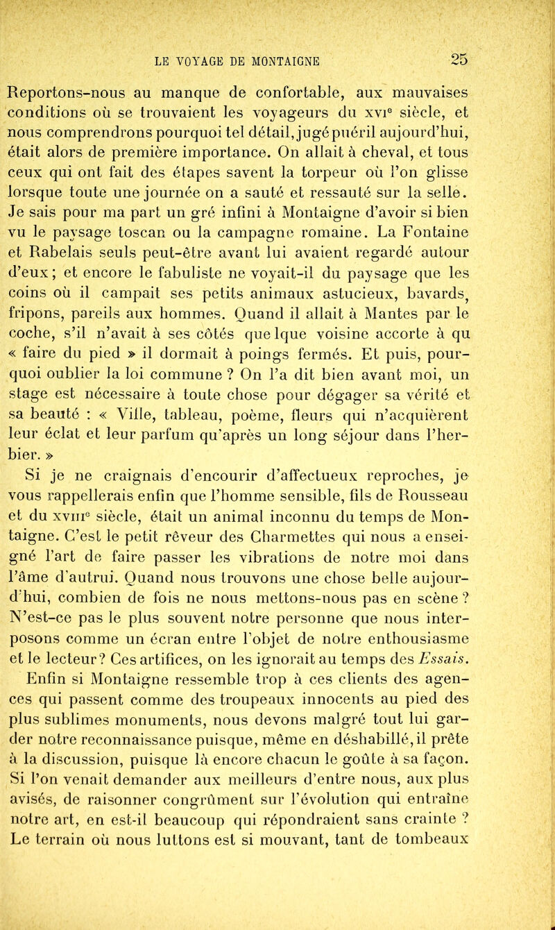 Reportons-nous au manque de confortable, aux mauvaises conditions où se trouvaient les voyageurs du xvi® siècle, et nous comprendrons pourquoi tel détail, jugé puéril aujourd’hui, était alors de première importance. On allait à cheval, et tous ceux qui ont fait des étapes savent la torpeur où l’on glisse lorsque toute une journée on a sauté et ressauté sur la selle. Je sais pour ma part un gré infini à Montaigne d’avoir si bien vu le paysage toscan ou la campagne romaine. La Fontaine et Rabelais seuls peut-être avant lui avaient regardé autour d’eux; et encore le fabuliste ne voyait-il du paysage que les coins où il campait ses petits animaux astucieux, bavards^ fripons, pareils aux hommes. Quand il allait à Mantes par le coche, s’il n’avait à ses côtés quelque voisine accorte à qu « faire du pied » il dormait à poings fermés. Et puis, pour- quoi oublier la loi commune ? On l’a dit bien avant moi, un stage est nécessaire à toute chose pour dégager sa vérité et sa beauté : « Ville, tableau, poème, fleurs qui n’acquièrent leur éclat et leur parfum qu’après un long séjour dans l’her- bier. » Si je ne craignais d’encourir d’affectueux reproches, jo vous rappellerais enfin que l’homme sensible, fils de Rousseau et du XVIII® siècle, était un animal inconnu du temps de Mon- taigne. C’est le petit rêveur des Charmettes qui nous a ensei- gné l’art de faire passer les vibrations de notre moi dans l’âme d’autrui. Quand nous trouvons une chose belle aujour- d'hui, combien de fois ne nous mettons-nous pas en scène ? N’est-ce pas le plus souvent notre personne que nous inter- posons comme un écran entre l’objet de notre enthousiasme et le lecteur? Ces artifices, on les ignorait au temps des Essais. Enfin si Montaigne ressemble trop à ces clients des agen- ces qui passent comme des troupeaux innocents au pied des plus sublimes monuments, nous devons malgré tout lui gar- der notre reconnaissance puisque, même en déshabillé, il prête à la discussion, puisque là encore chacun le goûte à sa façon. Si l’on venait demander aux meilleurs d’entre nous, aux plus avisés, de raisonner congrûment sur l’évolution qui entraîne notre art, en est-il beaucoup qui répondraient sans crainte ? Le terrain où nous luttons est si mouvant, tant de tombeaux