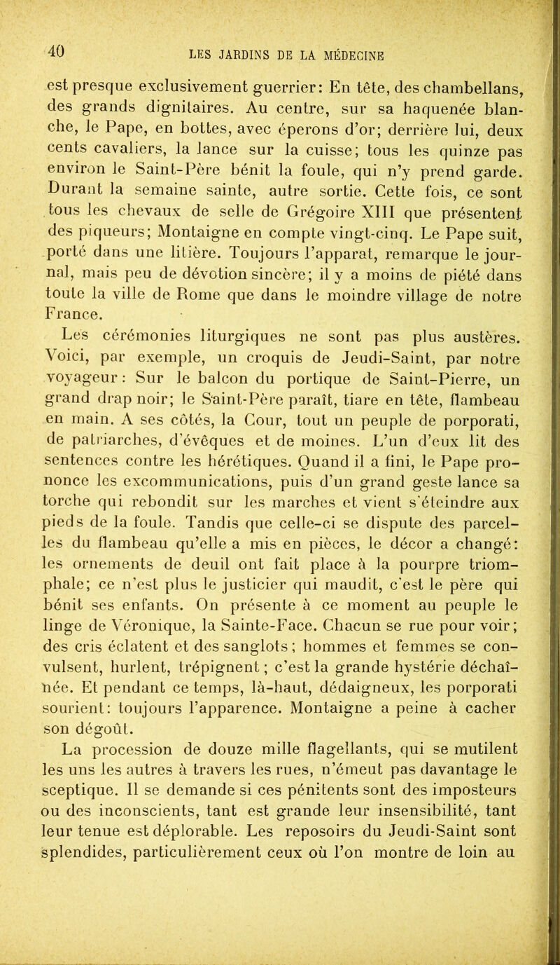 est presque exclusivement guerrier: En tête, des chambellans, des grands dignitaires. Au centre, sur sa haquenée blan- che, le Pape, en bottes, avec éperons d’or; derrière lui, deux cents cavaliers, la lance sur la cuisse; tous les quinze pas environ le Saint-Père bénit la foule, qui n’y prend garde. Durant la semaine sainte, autre sortie. Cette fois, ce sont tous les chevaux de selle de Grégoire XIII que présentent des piqueurs; Montaigne en compte vingt-cinq. Le Pape suit, porté dans une litière. Toujours l’apparat, remarque le jour- nal, mais peu de dévotion sincère; il y a moins de piété dans toute la ville de Rome que dans le moindre village de notre France. Les cérémonies liturgiques ne sont pas plus austères. Voici, par exemple, un croquis de Jeudi-Saint, par notre voyageur : Sur le balcon du portique de Saint-Pierre, un grand drap noir; le Saint-Père paraît, tiare en tête, flambeau en main. A ses côtés, la Cour, tout un peuple de porporati, de patriarches, d’évêques et de moines. L’un d’eux lit des sentences contre les hérétiques. Quand il a fini, le Pape pro- nonce les excommunications, puis d’un grand geste lance sa torche qui rebondit sur les marches et vient s'éteindre aux pieds de la foule. Tandis que celle-ci se dispute des parcel- les du flambeau qu’elle a mis en pièces, le décor a changé: les ornements de deuil ont fait place à la pourpre triom- phale; ce n’est plus le justicier qui maudit, c’est le père qui bénit ses enfants. On présente à ce moment au peuple le linge de Véronique, la Sainte-Face. Chacun se rue pour voir; des cris éclatent et des sanglots ; hommes et femmes se con- vulsent, hurlent, trépignent ; c’est la grande hystérie déchaî- née. Et pendant ce temps, là-haut, dédaigneux, les porporati sourient: toujours l’apparence. Montaigne a peine à cacher son dégoût. La procession de douze mille flagellants, qui se mutilent les uns les autres à travers les rues, n’émeut pas davantage le sceptique. Il se demande si ces pénitents sont des imposteurs ou des inconscients, tant est grande leur insensibilité, tant leur tenue est déplorable. Les reposoirs du Jeudi-Saint sont splendides, particulièrement ceux où l’on montre de loin au