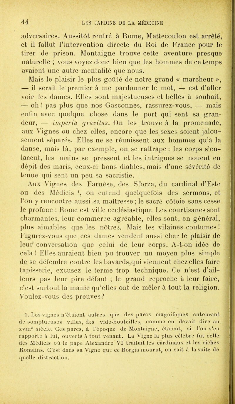 adversaires. Aussitôt rentré à Rome, Mattecoulon est arrêté, et il fallut l’intervention directe du Roi de France pour le tirer de prison. Montaigne trouve cette aventure presque naturelle ; vous voyez donc bien que les hommes de ce temps avaient une autre mentalité que nous. Mais le plaisir le plus goûté de notre grand « marcheur », — il serait le premier à me pardonner le mot, — est d’aller voir les dames. Elles sont majestueuses et belles à souhait, — oh ! pas plus que nos Gasconnes, rassurez-vous, — mais enfin avec quelque chose dans le port qui sent sa gran- deur, — imperia (jravitas. On les trouve à la promenade, aux Vignes ou chez elles, encore que les sexes soient jalou- sement séparés. Elles ne se réunissent aux hommes qu’à la danse, mais là, par exemple, on se rattrape : les corps s’en- lacent, les mains se pressent et les intrigues se nouent en dépit des maris, ceux-ci bons diables, mais d’une sévérité de tenue qui sent un peu sa sacristie. Aux Vignes des Farnèse, des Sforza, du cardinal d’Estc ou des Médicis on entend quelquefois des sermons, et l’on y rencontre aussi sa maîtresse; le sacré côtoie sans cesse le profane : Rome est ville ecclésiastique. Les courtisanes sont charmantes, leur commerce agréable, elles sont, en général, plus aimables que les nôtres. Mais les vilaines coutumes ! Figurez-vous que ces dames vendent aussi cher le plaisir de leur conversation que celui de leur corps. A-t-on idée de cela ! Elles auraient bien pu trouver un moyen plus simple de se défendre contre les bavards,qui viennent chez elles faire tapisserie, excusez le terme trop technique. Ce n’est d’ail- leurs pas leur pire défaut ; le grand reproche à leur faire, c’est surtout la manie qu’elles ont de mêler à tout la religion. Voulez-vous des preuves? 1. Les vignes n’étaient autres que des parcs magnifiques entourant de somptueuses villas, des vide-bouteilles, comme on devait dire au XVIII® siècle. Ces parcs, à l’époque de Montaigne, étaient, si l’on s’en rapporte à lui, ouverts à tout venant. La Vigne la plus célèbre fut celle des Médicis où le pape Alexandre VI traitait les cardinaux et les riches Romains. C’est dans sa Vigne que ce Borgia mourut, on sait à la suite de quelle distraction.