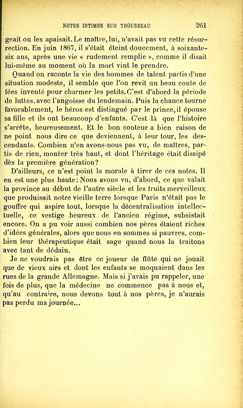 geait ou les apaisait. Le maître, lui, n’avait pas vu cette résur- rection. En juin 1867, il s’était éteint doucement, à soixante- six ans, après une vie « rudement remplie », comme il disait lui-même au moment où la mort vint le prendre. Quand on raconte la vie des hommes de talent partis d’une situation modeste, il semble que l’on revit un beau conte de fées inventé pour charmer les petits. C’est d’abord la période de luttes, avec l’angoisse du lendemain. Puis la chance tourne favorablement, le héros est distingué par le prince, il épouse sa fille et ils ont beaucoup d’enfants. C’est là que l’histoire s’arrête, heureusement. Et le bon conteur a bien raison de ne point nous dire ce que deviennent, à leur tour, les des- cendants. Combien n’en avons-nous pas vu, de maîtres, par- tis de rien, monter très haut, et dont l’héritage était dissipé dès la première génération? D’ailleurs, ce n’est point la morale à tirer de ces notes. Il en est une plus haute: Nous avons vu, d’abord, ce que valait la province au début de l’autre siècle et les fruits merveilleux que produisait notre vieille terre lorsque Paris n’était pas le gouffre qui aspire tout, lorsque la décentralisation intellec- tuelle, ce vestige heureux de l’ancien régime, subsistait encore. On a pu voir aussi combien nos pères étaient riches d’idées générales, alors que nous en sommes si pauvres, com- bien leur thérapeutique était sage quand nous la traitons avec tant de dédain. Je ne voudrais pas être ce joueur de flûte qui ne jouait que de vieux airs et dont les enfants se moquaient dans les rues de la grande Allemagne. Mais si j’avais pu rappeler, une fois de plus, que la médecine ne commence pas à nous et, qu’au contraire, nous devons tout à nos pères, je n’aurais pas perdu ma journée...