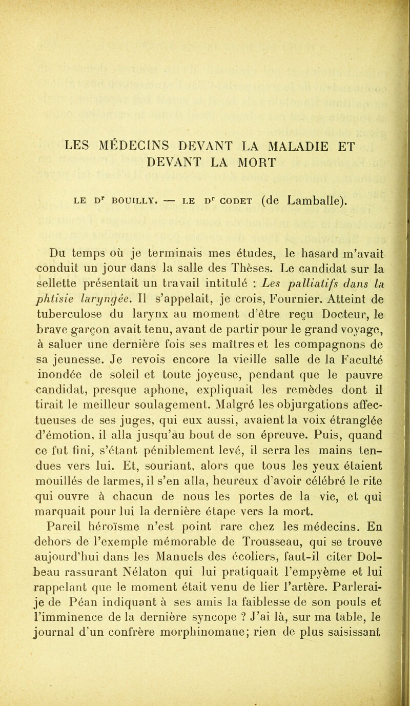 LES MÉDECINS DEVANT LA MALADIE ET DEVANT LA MORT LE D'' BOuiLLY. — LE D>' GODET (de Lamballe). Du temps où je terminais mes études, le hasard m’avait conduit un jour dans la salle des Thèses. Le candidat sur la sellette présentait un travail intitulé : Les palliatifs dans la phtisie laryngée. Il s’appelait, je crois, Fournier. Atteint de tuberculose du larynx au moment d’être reçu Docteur, le brave garçon avait tenu, avant de partir pour le grand voyage, à saluer une dernière fois ses maîtres et les compagnons de sa jeunesse. Je revois encore la vieille salle de la Faculté inondée de soleil et toute joyeuse, pendant que le pauvre candidat, presque aphone, expliquait les remèdes dont il tirait le meilleur soulagement. Malgré les objurgations affec- tueuses de ses juges, qui eux aussi, avaient la voix étranglée d’émotion, il alla jusqu’au bout de son épreuve. Puis, quand ce fut fini, s’étant péniblement levé, il serra les mains ten- dues vers lui. Et, souriant, alors que tous les yeux étaient mouillés de larmes, il s’en alla, heureux d’avoir célébré le rite qui ouvre à chacun de nous les portes de la vie, et qui marquait pour lui la dernière étape vers la mort. Pareil héroïsme n’est point rare chez les médecins. En dehors de l’exemple mémorable de Trousseau, qui se trouve aujourd’hui dans les Manuels des écoliers, faut-il citer Dol- beau rassurant Nélaton qui lui pratiquait Tempyème et lui rappelant que le moment était venu de lier l’artère. Parlerai- je de Péan indiquant à ses amis la faiblesse de son pouls et l’imminence de la dernière syncope ? J’ai là, sur ma table, le journal d’un confrère morphinomane; rien de plus saisissant