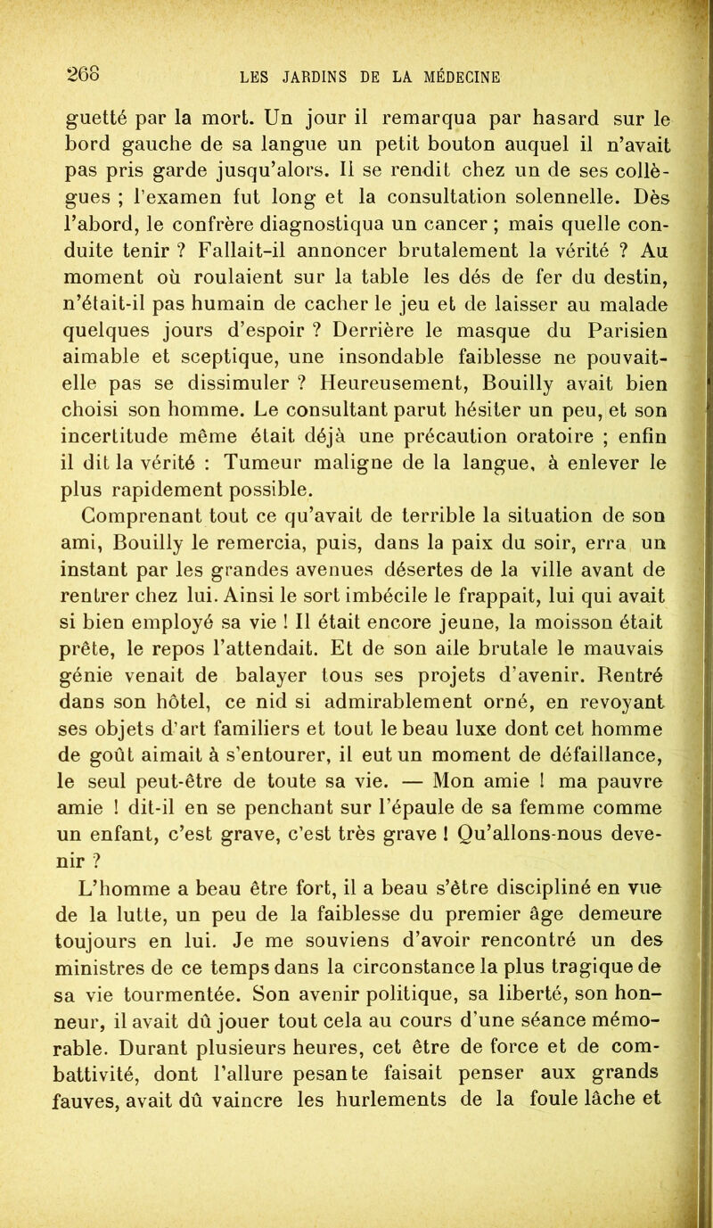 guetté par la mort. Un jour il remarqua par hasard sur le bord gauche de sa langue un petit bouton auquel il n’avait pas pris garde jusqu’alors. 11 se rendit chez un de ses collè- gues ; l’examen fut long et la consultation solennelle. Dès l’abord, le confrère diagnostiqua un cancer ; mais quelle con- duite tenir ? Fallait-il annoncer brutalement la vérité ? Au moment où roulaient sur la table les dés de fer du destin, n’était-il pas humain de cacher le jeu et de laisser au malade quelques jours d’espoir ? Derrière le masque du Parisien aimable et sceptique, une insondable faiblesse ne pouvait- elle pas se dissimuler ? Heureusement, Bouilly avait bien choisi son homme. Le consultant parut hésiter un peu, et son incertitude même était déjà une précaution oratoire ; enfin il dit la vérité : Tumeur maligne de la langue, à enlever le plus rapidement possible. Comprenant tout ce qu’avait de terrible la situation de son ami, Bouilly le remercia, puis, dans la paix du soir, erra un instant par les grandes avenues désertes de la ville avant de rentrer chez lui. Ainsi le sort imbécile le frappait, lui qui avait si bien employé sa vie ! Il était encore jeune, la moisson était prête, le repos l’attendait. Et de son aile brutale le mauvais génie venait de balayer tous ses projets d’avenir. Bentré dans son hôtel, ce nid si admirablement orné, en revoyant ses objets d’art familiers et tout le beau luxe dont cet homme de goût aimait à s’entourer, il eut un moment de défaillance, le seul peut-être de toute sa vie. — Mon amie I ma pauvre amie ! dit-il en se penchant sur l’épaule de sa femme comme un enfant, c’est grave, c’est très grave I Qu’allons-nous deve- nir ? L’homme a beau être fort, il a beau s’être discipliné en vue de la lutte, un peu de la faiblesse du premier âge demeure toujours en lui. Je me souviens d’avoir rencontré un des ministres de ce temps dans la circonstance la plus tragique de sa vie tourmentée. Son avenir politique, sa liberté, son hon- neur, il avait dû jouer tout cela au cours d’une séance mémo- rable. Durant plusieurs heures, cet être de force et de com- battivité, dont l’allure pesante faisait penser aux grands fauves, avait dû vaincre les hurlements de la foule lâche et