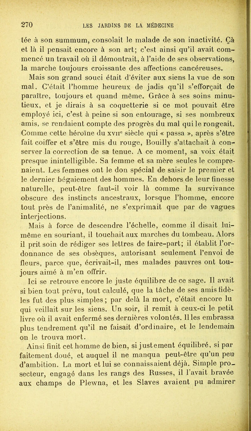tée à son summum, consolait le malade de son inactivité. Çà et là il pensait encore à son art; c’est ainsi qu’il avait com- mencé un travail où il démontrait, à l’aide de ses observations, la marche toujours croissante des affections cancéreuses. Mais son grand souci était d’éviter aux siens la vue de son mal. C’était l’homme heureux de jadis qu’il s’efforçait de paraître, toujours et quand même. Grâce à ses soins minu- tieux, et je dirais à sa coquetterie si ce mot pouvait être employé ici, c’est à peine si son entourage, si ses nombreux amis, se rendaient compte des progrès du mal qui le rongeait. Comme cette héroïne du xvii® siècle qui « passa », après s’être fait coiffer et s’être mis du rouge, Bouilly s’attachait à con- server la correction de sa tenue. A ce moment, sa voix était presque inintelligible. Sa femme et sa mère seules le compre- naient. Les femmes ont le don spécial de saisir le premier et le dernier bégaiement des hommes. En dehors de leur finesse naturelle, peut-être faut-il voir là comme la survivance obscure des instincts ancestraux, lorsque l’homme, encore tout près de l’animalité, ne s’exprimait que par de vagues interjections. Mais à force de descendre l’échelle, comme il disait lui- même en souriant, il touchait aux marches du tombeau. Alors il prit soin de rédiger ses lettres de faire-part; il établit l’or- donnance de ses obsèques, autorisant seulement l’envoi de fleurs, parce que, écrivait-il, mes malades pauvres ont tou- jours aimé à m’en offrir. Ici se retrouve encore le juste équilibre de ce sage. Il avait si bien tout prévu, tout calculé, que la tâche de ses amis fidè- les fut des plus simples; par delà la mort, c’était encore lu qui veillait sur les siens. Un soir, il remit à ceux-ci le petit livre où il avait enfermé ses dernières volontés. Il les embrassa plus tendrement qu’il ne faisait d’ordinaire, et le lendemain on le trouva mort. Ainsi finit cet homme de bien, si justement équilibré, si par faitement doué, et auquel il ne manqua peut-être qu’un peu d’ambition. La mort et lui se connaissaient déjà. Simple pro- secteur, engagé dans les rangs des Russes, il l’avait bravée aux champs de Plewna, et les Slaves avaient pu admirer