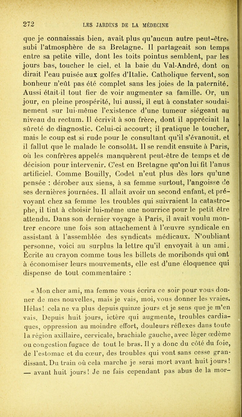 que je connaissais bien^ avait plus qu’aucun autre peut-être» subi l’atmosphère de sa Bretagne. Il partageait son temps entre sa petite ville, dont les toits pointus semblent, par les jours bas, toucher le ciel, et la baie du Val-André, dont on dirait l’eau puisée aux golfes d’Italie. Catholique fervent, son bonheur n’eût pas été complet sans les joies de la paternité. Aussi était-il tout fier de voir augmenter sa famille. Or, un jour, en pleine prospérité, lui aussi, il eut à constater soudai- nement sur lui-même l’existence d’une tumeur siégeant au niveau du rectum. Il écrivit à son frère, dont il appréciait la sûreté de diagnostic. Celui-ci accourt; il pratique le toucher, mais le coup est si rude pour le consultant qu’il s’évanouit, et il fallut que le malade le consolât. 11 se rendit ensuite à Paris, où les confrères appelés manquèrent peut-être de temps et de décision pour intervenir. C’est en Bretagne qu’on lui fit l’anus artificiel. Comme Bouilly, Codet n’eut plus dès lors qu’une pensée : dérober aux siens, à sa femme surtout, l’angoisse de ses dernières journées. Il allait avoir un second enfant, et pré- voyant chez sa femme les troubles qui suivraient la catastro- phe, il tint à choisir lui-même une nourrice pour le petit être attendu. Dans son dernier voyage à Paris, il avait voulu mon- trer encore une fois son attachement à l’œuvre syndicale en assistant à l’assemblée des syndicats médicaux. N’oubliant personne, voici au surplus la lettre qu’il envoyait à un ami. Écrite au crayon comme tous les billets de moribonds qui ont à économiser leurs mouvements, elle est d’une éloquence qui dispense de tout commentaire : « Mon cher ami, ma femme vous écrira ce soir pour vous don- ner de mes nouvelles, mais je vais, moi, vous donner les vraies. Hélas! cela ne va plus depuis quinze jours et je sens que je m’en vais. Depuis huit jours, ictère qui augmente, troubles cardia- ques, oppression au moindre effort, douleurs réflexes dans toute la région axillaire, cervicale, brachiale gauche, avec léger œdème ou congestion fugace de tout le bras. H y a donc du coté du foie, de l’estomac et du cœur, des troubles qui vont sans cesse gran- dissant. Du train où cela marche je serai mort avant huit jours! avant huit jours! Je ne fais cependant pas abus de la mor-