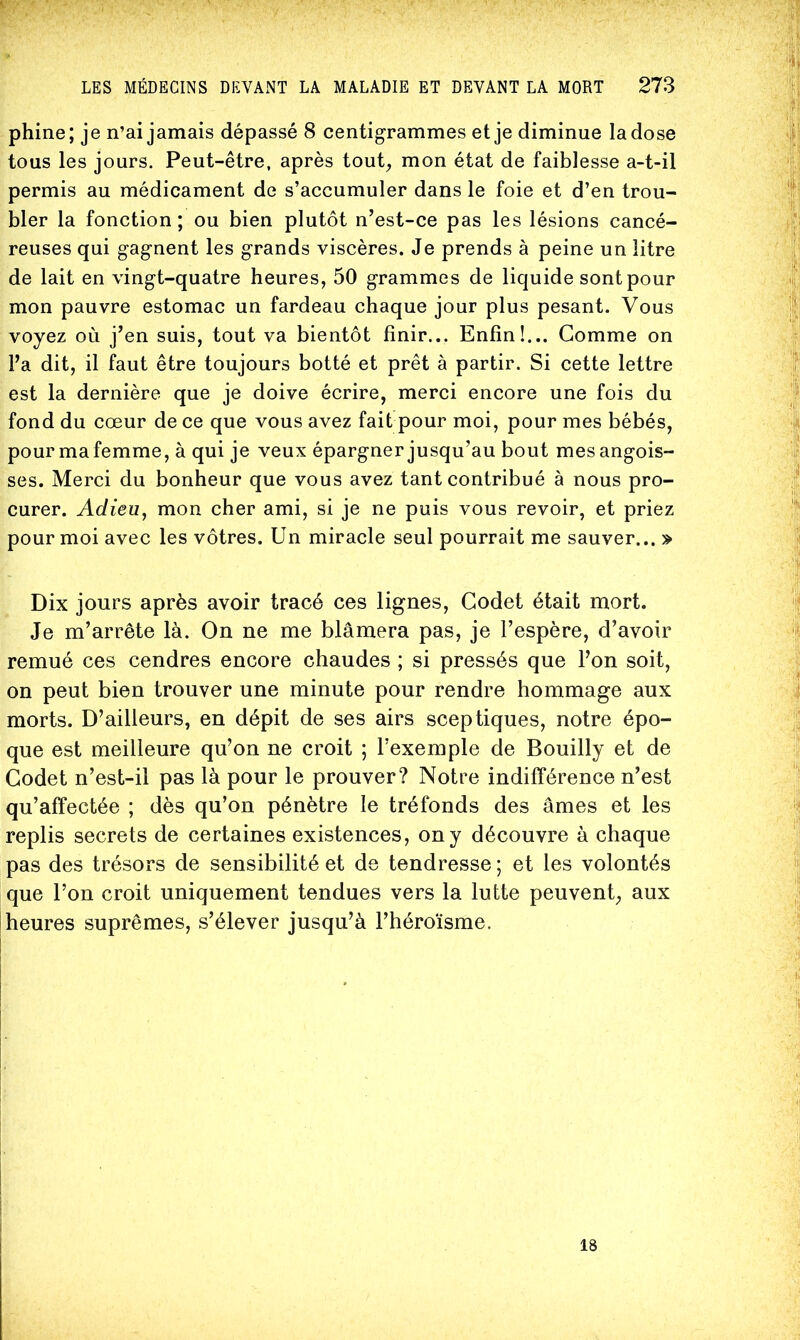 ■*» phine; je n’ai jamais dépassé 8 centigrammes et je diminue la dose tous les jours. Peut-être, après tout^ mon état de faiblesse a-t-il permis au médicament de s’accumuler dans le foie et d’en trou- bler la fonction; ou bien plutôt n’est-ce pas les lésions cancé- reuses qui gagnent les grands viscères. Je prends à peine un litre de lait en vingt-quatre heures, 50 grammes de liquide sont pour mon pauvre estomac un fardeau chaque jour plus pesant. Vous voyez où j’en suis, tout va bientôt finir... Enfin!... Gomme on l’a dit, il faut être toujours botté et prêt à partir. Si cette lettre est la dernière que je doive écrire, merci encore une fois du fond du cœur de ce que vous avez fait pour moi, pour mes bébés, pour mafemme, à qui je veux épargner jusqu’au bout mes angois- ses. Merci du bonheur que vous avez tant contribué à nous pro- curer. Adieu, mon cher ami, si je ne puis vous revoir, et priez pour moi avec les vôtres. Un miracle seul pourrait me sauver... » Dix jours après avoir tracé ces lignes. Godet était mort. Je m’arrête là. On ne me blâmera pas, je l’espère, d’avoir remué ces cendres encore chaudes ; si pressés que l’on soit, on peut bien trouver une minute pour rendre hommage aux morts. D’ailleurs, en dépit de ses airs sceptiques, notre épo- que est meilleure qu’on ne croit ; l’exemple de Bouilly et de Godet n’est-il pas là pour le prouver? Notre indifférence n’est qu’affectée ; dès qu’on pénètre le tréfonds des âmes et les replis secrets de certaines existences, on y découvre à chaque pas des trésors de sensibilité et de tendresse; et les volontés que l’on croit uniquement tendues vers la lutte peuvent, aux heures suprêmes, s’élever jusqu’à l’héroïsme. I j I ■ 18