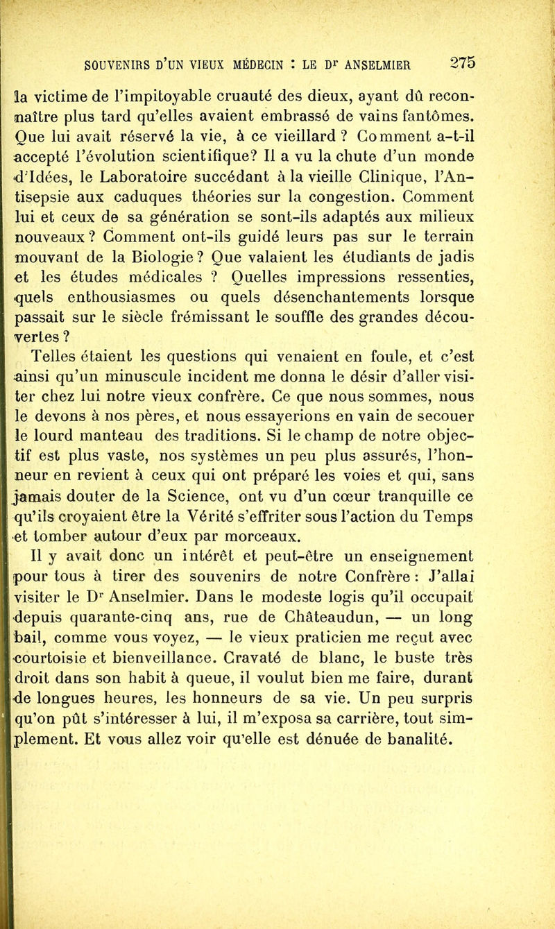 la victime de l’impitoyable cruauté des dieux, ayant dû recon- naître plus tard qu’elles avaient embrassé de vains fantômes. Que lui avait réservé la vie, à ce vieillard ? Gomment a-t-il accepté l’évolution scientifique? Il a vu la chute d’un monde -d'idées, le Laboratoire succédant à la vieille Clinique, l’An- tisepsie aux caduques théories sur la congestion. Gomment lui et ceux de sa génération se sont-ils adaptés aux milieux nouveaux ? Gomment ont-ils guidé leurs pas sur le terrain mouvant de la Biologie ? Que valaient les étudiants de jadis et les études médicales ? Quelles impressions ressenties, quels enthousiasmes ou quels désenchantements lorsque passait sur le siècle frémissant le souffle des grandes décou- vertes ? Telles étaient les questions qui venaient en foule, et c’est ainsi qu’un minuscule incident me donna le désir d’aller visi- ter chez lui notre vieux confrère. Ce que nous sommes, nous le devons à nos pères, et nous essayerions en vain de secouer le lourd manteau des traditions. Si le champ de notre objec- tif est plus vaste, nos systèmes un peu plus assurés, l’hon- neur en revient à ceux qui ont préparé les voies et qui, sans jamais douter de la Science, ont vu d’un cœur tranquille ce qu’ils croyaient être la Vérité s’effriter sous l’action du Temps et tomber autour d’eux par morceaux. Il y avait donc un intérêt et peut-être un enseignement pour tous à tirer des souvenirs de notre Confrère : J’allai visiter le Anselmier. Dans le modeste logis qu’il occupait depuis quarante-cinq ans, rue de Ghâteaudun, — un long bail, comme vous voyez, — le vieux praticien me reçut avec <;ourtoisie et bienveillance. Cravaté de blanc, le buste très droit dans son habit à queue, il voulut bien me faire, durant fle longues heures, les honneurs de sa vie. Un peu surpris qu’on pût s’intéresser à lui, il m’exposa sa carrière, tout sim- plement. Et vous allez voir qu’elle est dénuée de banalité.