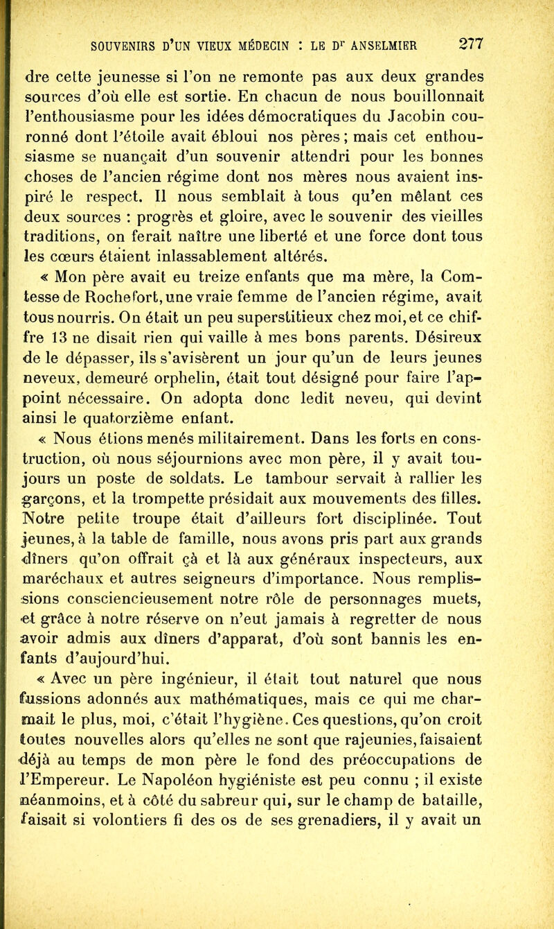 dre cette jeunesse si l’on ne remonte pas aux deux grandes sources d’où elle est sortie. En chacun de nous bouillonnait l’enthousiasme pour les idées démocratiques du Jacobin cou- ronné dont Pétoile avait ébloui nos pères ; mais cet enthou- siasme se nuançait d’un souvenir attendri pour les bonnes choses de l’ancien régime dont nos mères nous avaient ins- piré le respect. Il nous semblait à tous qu’en mêlant ces deux sources : progrès et gloire, avec le souvenir des vieilles traditions, on ferait naître une liberté et une force dont tous les cœurs étaient inlassablement altérés. « Mon père avait eu treize enfants que ma mère, la Com- tesse de Rochefort, une vraie femme de l’ancien régime, avait tous nourris. On était un peu superstitieux chez moi, et ce chif- fre 13 ne disait rien qui vaille à mes bons parents. Désireux de le dépasser, ils s’avisèrent un jour qu’un de leurs jeunes neveux, demeuré orphelin, était tout désigné pour faire l’ap- point nécessaire. On adopta donc ledit neveu, qui devint ainsi le quatorzième enfant. « Nous étions menés militairement. Dans les forts en cons- truction, où nous séjournions avec mon père, il y avait tou- jours un poste de soldats. Le tambour servait à rallier les garçons, et la trompette présidait aux mouvements des filles. Notre petite troupe était d’ailleurs fort disciplinée. Tout jeunes, à la table de famille, nous avons pris part aux grands dîners qu’on offrait çà et là aux généraux inspecteurs, aux maréchaux et autres seigneurs d’importance. Nous remplis- sions consciencieusement notre rôle de personnages muets, -et grâce à notre réserve on n’eut jamais à regretter de nous avoir admis aux dîners d’apparat, d’où sont bannis les en- fants d’aujourd’hui. « Avec un père ingénieur, il était tout naturel que nous fussions adonnés aux mathématiques, mais ce qui me char- mait le plus, moi, c’était l’hygiène. Ces questions, qu’on croit toutes nouvelles alors qu’elles ne sont que rajeunies, faisaient déjà au temps de mon père le fond des préoccupations de l’Empereur. Le Napoléon hygiéniste est peu connu ; il existe néanmoins, et à côté du sabreur qui, sur le champ de bataille, faisait si volontiers fi des os de ses grenadiers, il y avait un
