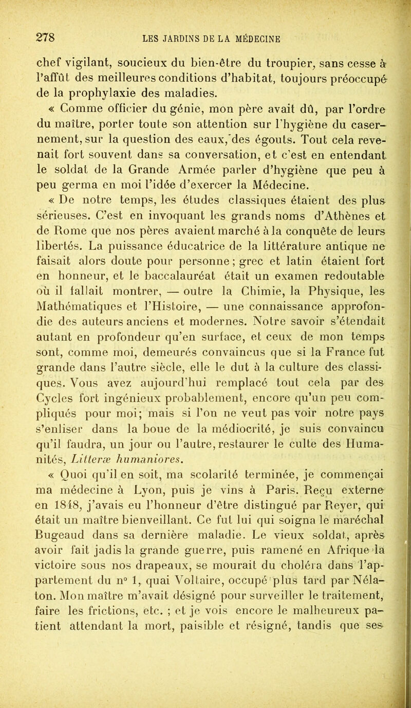 chef vigilant, soucieux du bien-être du troupier, sans cesse à* j l’affût des meilleures conditions d’habitat, toujours préoccupé ^ de la prophylaxie des maladies. ^ « Comme officier du génie, mon père avait dû, par l’ordre | du maître, porter toute son attention sur l’hygiène du caser- 5 nement,sur la question des eaux,'des égouts. Tout cela reve- '] nait fort souvent dans sa conversation, et c’est en entendant i le soldat de la Grande Armée parler d’hygiène que peu à \ peu germa en moi l’idée d’exercer la Médecine. j « De notre temps, les études classiques étaient des plu& sérieuses. C’est en invoquant les grands noms d’Athènes et j de Rome que nos pères avaient marché à la conquête de leurs l libertés. La puissance éducatrice de la littérature antique ne ' faisait alors doute pour personne ; grec et latin étaient fort en honneur, et le baccalauréat était un examen redoutable ; où il fallait montrer, — outre la Chimie, la Physique, les i Mathématiques et l’Histoire, — une connaissance approfon- ^ die des auteurs anciens et modernes. Notre savoir s’étendait ^ ' J autant en profondeur qu’en surface, et ceux de mon temps ; sont, comme moi, demeurés convaincus que si la France fut ? grande dans l’autre siècle, elle le dut à la culture des classi- ^ ques. Vous avez aujourd’hui remplacé tout cela par des Cycles fort ingénieux probablement, encore qu’un peu com- ^ pliqués pour moi; mais si l’on ne veut pas voir notre pays w s’enliser dans la boue de la médiocrité, je suis convaincu | qu’il faudra, un jour ou l’autre, restaurer le culte des Huma- | nités, Litteræ humaniores. î « Quoi qu’il en soit, ma scolarité terminée, je commençai ma médecine à Lyon, puis je vins à Paris. Reçu externe en 1848, j’avais eu l’honneur d’être distingué par Reyer, qui 1 était un maître bienveillant. Ce fut lui qui soigna le maréchal J Bugeaud dans sa dernière maladie. Le vieux soldat, après 1 avoir fait jadis la grande guerre, puis ramené en Afrique la I victoire sous nos drapeaux, se mourait du choléra dans l’ap- 1 parlement du n° 1, quai Voltaire, occupé plus tard par Néla- I ton. Mon maître m’avait désigné pour surveiller le traitement, 1 faire les frictions, etc. ; et je vois encore le malheureux pa- 1 tient attendant la mort, paisible et résigné, tandis que ses 1